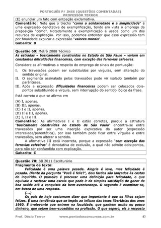 PORTUGUÊS P/ INSS (QUESTÕES COMENTADAS)
PROFESSOR TERROR
Prof. Décio Terror www.pontodosconcursos.com.br 43
(E) enunciar um fato com entoação exclamativa.
Comentário: Note que o trecho “como a solidariedade e a simplicidade” é
uma expressão denotativa de exemplificação, tendo em vista o emprego da
preposição “como”. Notadamente a exemplificação é usada como um dos
recursos de explicação. Por isso, podemos entender que essa expressão tem
por finalidade explicar a expressão “valores morais”.
Gabarito: B
Questão 69: Metrô 2008 Técnico
As estradas – basicamente construídas no Estado de São Paulo – viviam em
constantes dificuldades financeiras, com exceção das ferrovias cafeeiras.
Considere as afirmativas a respeito do emprego de sinais de pontuação:
I. Os travessões podem ser substituídos por vírgulas, sem alteração do
sentido original.
II. O segmento assinalado pelos travessões pode vir isolado também por
parênteses.
III. Após a expressão dificuldades financeiras podem ser colocados dois-
pontos substituindo a vírgula, sem interrupção do sentido lógico da frase.
Está correto o que se afirma em
(A) I, apenas.
(B) III, apenas.
(C) I e II, apenas.
(D) II e III, apenas.
(E) I, II e III.
Comentário: As afirmativas I e II estão corretas, porque a estrutura
“basicamente construídas no Estado de São Paulo” encontra-se entre
travessões por ser uma inserção explicativa do autor (expressão
intercalada/parentética), por isso também pode ficar entre vírgulas e entre
travessões, sem alterar o sentido.
A afirmativa III está incorreta, porque a expressão “com exceção das
ferrovias cafeeiras” é denotativa de exclusão, a qual não admite dois-pontos,
para não ser confundida com explicação.
Gabarito: C
Questão 70: BB 2011 Escriturário
Fragmento de texto:
Felicidade é uma palavra pesada. Alegria é leve, mas felicidade é
pesada. Diante da pergunta "Você é feliz?", dois fardos são lançados às costas
do inquirido. O primeiro é procurar uma definição para felicidade, o que
equivale a rastrear uma escala que pode ir da simples satisfação de gozar de
boa saúde até a conquista da bem-aventurança. O segundo é examinar-se,
em busca de uma resposta.
(...)
Os pais de hoje costumam dizer que importante é que os filhos sejam
felizes. É uma tendência que se impôs ao influxo das teses libertárias dos anos
1960. É irrelevante que entrem na faculdade, que ganhem muito ou pouco
dinheiro, que sejam bem-sucedidos na profissão. O que espero, eis a resposta
 