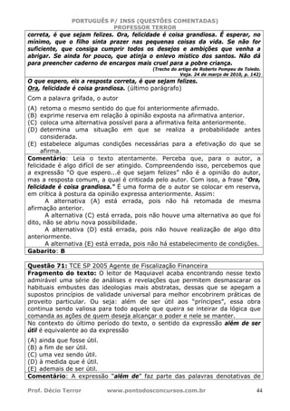 PORTUGUÊS P/ INSS (QUESTÕES COMENTADAS)
PROFESSOR TERROR
Prof. Décio Terror www.pontodosconcursos.com.br 44
correta, é que sejam felizes. Ora, felicidade é coisa grandiosa. É esperar, no
mínimo, que o filho sinta prazer nas pequenas coisas da vida. Se não for
suficiente, que consiga cumprir todos os desejos e ambições que venha a
abrigar. Se ainda for pouco, que atinja o enlevo místico dos santos. Não dá
para preencher caderno de encargos mais cruel para a pobre criança.
(Trecho do artigo de Roberto Pompeu de Toledo.
Veja. 24 de março de 2010, p. 142)
O que espero, eis a resposta correta, é que sejam felizes.
Ora, felicidade é coisa grandiosa. (último parágrafo)
Com a palavra grifada, o autor
(A) retoma o mesmo sentido do que foi anteriormente afirmado.
(B) exprime reserva em relação à opinião exposta na afirmativa anterior.
(C) coloca uma alternativa possível para a afirmativa feita anteriormente.
(D) determina uma situação em que se realiza a probabilidade antes
considerada.
(E) estabelece algumas condições necessárias para a efetivação do que se
afirma.
Comentário: Leia o texto atentamente. Perceba que, para o autor, a
felicidade é algo difícil de ser atingido. Compreendendo isso, percebemos que
a expressão “O que espero...é que sejam felizes” não é a opinião do autor,
mas a resposta comum, a qual é criticada pelo autor. Com isso, a frase “Ora,
felicidade é coisa grandiosa.” É uma forma de o autor se colocar em reserva,
em crítica à postura da opinião expressa anteriormente. Assim:
A alternativa (A) está errada, pois não há retomada de mesma
afirmação anterior.
A alternativa (C) está errada, pois não houve uma alternativa ao que foi
dito, não se abriu nova possibilidade.
A alternativa (D) está errada, pois não houve realização de algo dito
anteriormente.
A alternativa (E) está errada, pois não há estabelecimento de condições.
Gabarito: B
Questão 71: TCE SP 2005 Agente de Fiscalização Financeira
Fragmento do texto: O leitor de Maquiavel acaba encontrando nesse texto
admirável uma série de análises e revelações que permitem desmascarar os
habituais embustes das ideologias mais abstratas, dessas que se apegam a
supostos princípios de validade universal para melhor encobrirem práticas de
proveito particular. Ou seja: além de ser útil aos “príncipes”, essa obra
continua sendo valiosa para todo aquele que queira se inteirar da lógica que
comanda as ações de quem deseja alcançar o poder e nele se manter.
No contexto do último período do texto, o sentido da expressão além de ser
útil é equivalente ao da expressão
(A) ainda que fosse útil.
(B) a fim de ser útil.
(C) uma vez sendo útil.
(D) à medida que é útil.
(E) ademais de ser útil.
Comentário: A expressão “além de” faz parte das palavras denotativas de
 