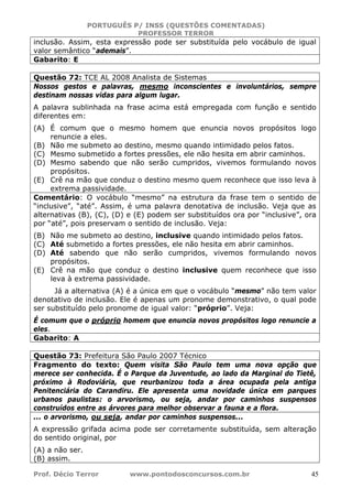 PORTUGUÊS P/ INSS (QUESTÕES COMENTADAS)
PROFESSOR TERROR
Prof. Décio Terror www.pontodosconcursos.com.br 45
inclusão. Assim, esta expressão pode ser substituída pelo vocábulo de igual
valor semântico “ademais”.
Gabarito: E
Questão 72: TCE AL 2008 Analista de Sistemas
Nossos gestos e palavras, mesmo inconscientes e involuntários, sempre
destinam nossas vidas para algum lugar.
A palavra sublinhada na frase acima está empregada com função e sentido
diferentes em:
(A) É comum que o mesmo homem que enuncia novos propósitos logo
renuncie a eles.
(B) Não me submeto ao destino, mesmo quando intimidado pelos fatos.
(C) Mesmo submetido a fortes pressões, ele não hesita em abrir caminhos.
(D) Mesmo sabendo que não serão cumpridos, vivemos formulando novos
propósitos.
(E) Crê na mão que conduz o destino mesmo quem reconhece que isso leva à
extrema passividade.
Comentário: O vocábulo “mesmo” na estrutura da frase tem o sentido de
“inclusive”, “até”. Assim, é uma palavra denotativa de inclusão. Veja que as
alternativas (B), (C), (D) e (E) podem ser substituídos ora por “inclusive”, ora
por “até”, pois preservam o sentido de inclusão. Veja:
(B) Não me submeto ao destino, inclusive quando intimidado pelos fatos.
(C) Até submetido a fortes pressões, ele não hesita em abrir caminhos.
(D) Até sabendo que não serão cumpridos, vivemos formulando novos
propósitos.
(E) Crê na mão que conduz o destino inclusive quem reconhece que isso
leva à extrema passividade.
Já a alternativa (A) é a única em que o vocábulo “mesmo” não tem valor
denotativo de inclusão. Ele é apenas um pronome demonstrativo, o qual pode
ser substituído pelo pronome de igual valor: “próprio”. Veja:
É comum que o próprio homem que enuncia novos propósitos logo renuncie a
eles.
Gabarito: A
Questão 73: Prefeitura São Paulo 2007 Técnico
Fragmento do texto: Quem visita São Paulo tem uma nova opção que
merece ser conhecida. É o Parque da Juventude, ao lado da Marginal do Tietê,
próximo à Rodoviária, que reurbanizou toda a área ocupada pela antiga
Penitenciária do Carandiru. Ele apresenta uma novidade única em parques
urbanos paulistas: o arvorismo, ou seja, andar por caminhos suspensos
construídos entre as árvores para melhor observar a fauna e a flora.
... o arvorismo, ou seja, andar por caminhos suspensos...
A expressão grifada acima pode ser corretamente substituída, sem alteração
do sentido original, por
(A) a não ser.
(B) assim.
 