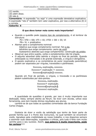PORTUGUÊS P/ INSS (QUESTÕES COMENTADAS)
PROFESSOR TERROR
Prof. Décio Terror www.pontodosconcursos.com.br 46
(C) senão.
(D) além disso.
(E) isto é.
Comentário: A expressão “ou seja” é uma expressão denotativa explicativa.
A expressão “isto é” também tem valor explicativo, por isso a alternativa (E) é
a correta.
Gabarito: E
O que devo tomar nota como mais importante?
• Quando a questão pede mesmo tipo de complemento, é só lembrar da
estrutura:
PV= VTD + OD; VTI + OI; VTDI + OD + OI; VI
PN= VL + predicativo
• Atentar para o complemento nominal:
Adjetivo que exige complemento nominal: fiel a ela.
Advérbio que exige complemento: perto de você.
Substantivo abstrato que exige complemento: construção do prédio.
• Observar que entre sujeito, verbo e complementos não há vírgula.
• O adjunto adverbial solto admite a vírgula no final do período. Quando
antecipado ou intercalado e de grande extensão, a vírgula é obrigatória.
• O aposto explicativo e os comentários do autor (expressão parentética)
podem ser separados por vírgulas, travessões e parênteses:
Xxxxxxx, explicação, xxxxxxx.
Xxxxxxx− explicação − xxxxxxx.
Xxxxxxx(explicação) xxxxxxx.
Quando em final de período, a vírgula, o travessão e os parênteses
podem substituídos por dois-pontos.
Xxxxxxx, explicação.
Xxxxxxx− explicação.
Xxxxxxx(explicação).
Xxxxxxx: explicação.
A quantidade de questões é grande, por isso é muito importante sua
dedicação. Estou sempre atento ao fórum. Se tiver com dúvida, utilize essa
ferramenta, pois tem trazido ótimos resultados aos alunos.
Lembre-se de que todas as questões comentadas são da banca Fundação
Carlos Chagas.
Gostaria de dizer a vocês da satisfação que tenho de fazer parte da
grande família que é o Ponto dos Concursos, na qual também se encontram
vocês. Agradeço pela credibilidade ao nosso trabalho, e nos dispomos sempre
a assimilar suas observações, sugestões e críticas, pois tudo é feito com muito
carinho para o seu sucesso. Assim, sua palavra é muito importante, pode
ter certeza!!!!!
 
