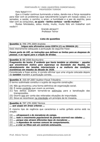 PORTUGUÊS P/ INSS (QUESTÕES COMENTADAS)
PROFESSOR TERROR
Prof. Décio Terror www.pontodosconcursos.com.br 47
Feliz Natal!!!!!!!
Que o Criador continue iluminando a todos, dando-nos a força necessária
para lidar com os problemas (que naturalmente surgem em nossas vidas); e a
sensatez, a saúde, o carinho, o amor, a humildade e a paz de espírito, para
lidar com as conquistas, as quais - tenho certeza - serão muitas!!!
Muitas felicidades, estou muito, muito, muito feliz em trabalhar com
vocês!!!
Grande abraço!!!
Professor Terror
Lista de questões
Questão 1: TRE 3ªR 2009 Analista
Julgue esta afirmativa como CERTA (C) ou ERRADA (E)
Está inteiramente adequada a pontuação da seguinte frase:
Fazem parte da LRF, as instruções que definem os limites para as despesas de
pessoal, e as regras para a criação de dívidas.
Questão 2: BB 2006 Escriturário
Fragmento do texto: É evidente que havia também os otimistas − aqueles
que encontraram motivo para esperança na Sociedade das Nações, no
abrandamento das tensões internacionais e na melhoria das condições
econômicas em meados da década de 1920.
Considerada a frase acima, é correto afirmar que uma vírgula colocada depois
de também mantém a pontuação correta.
Questão 3: ISS-SP 2007 Auditor-Fiscal Tributário
O termo sublinhado constitui o sujeito da seguinte construção:
(A) Não se encontrou uma forma definitiva de organização social.
(B) É nessa condição que vivem os animais.
(C) Tais delitos acabam tornando-se estímulos para a banalização das
transgressões.
(D) Ocorre isso por conta das reiteradas situações de impunidade.
(E) Deve-se reconhecer na interdição um princípio da lei mosaica.
Questão 4: TRT 2ªR 2008 Técnico
... que vivem em áreas urbanas ...
O mesmo tipo de regência que caracteriza o verbo grifado acima está na
oração:
(A) ... ultrapassará o de moradores do campo.
(B) ... todo o crescimento populacional do planeta ocorrerá nas cidades ...
(C) ... porque elas atraem diferentes tipos de moradores ...
(D) ... e dependem de normas comuns de comportamento.
(E) ... a criar os filhos sob um controle extenuante.
 