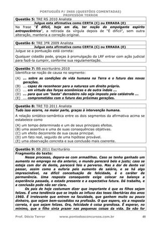 PORTUGUÊS P/ INSS (QUESTÕES COMENTADAS)
PROFESSOR TERROR
Prof. Décio Terror www.pontodosconcursos.com.br 48
Questão 5: TRE RS 2010 Analista
Julgue esta afirmativa como CERTA (C) ou ERRADA (E)
Na frase “É difícil, hoje em dia, ter noção do empolgante espírito
antropocêntrico”, a retirada da vírgula depois de “É difícil”, sem outra
alteração, manteria a correção original.
Questão 6: TRE 3ªR 2009 Analista
Julgue esta afirmativa como CERTA (C) ou ERRADA (E)
Julgue se a pontuação está correta:
Qualquer cidadão pode, graças à promulgação da LRF entrar com ação judicial
para fazê-la cumprir, conforme sua regulamentação.
Questão 7: BB escriturário 2010
Identifica-se noção de causa no segmento:
(A) ... sobre as condições de vida humana na Terra e o futuro das novas
gerações.
(B) ... capaz de reconhecer para a natureza um direito próprio.
(C) ... em virtude das forças econômicas e de outra índole ...
(D) ... para que um "basta" derradeiro não seja imposto pela catástrofe ...
(E) ... comprometidos com o futuro das próximas gerações.
Questão 8: TRE TO 2011 Analista
Tudo isso ocorre, na maior parte, graças à intervenção humana.
A relação sintático-semântica entre os dois segmentos da afirmativa acima se
estabelece como
(A) um tempo determinado e um de seus principais efeitos.
(B) uma assertiva e uma de suas consequências objetivas.
(C) um efeito decorrente de sua causa principal.
(D) um fato real, seguido de uma hipótese provável.
(E) uma observação concreta e sua conclusão mais coerente.
Questão 9: BB 2011 Escriturário
Fragmento do texto:
Nesse processo, depara-se com armadilhas. Caso se tenha ganhado um
aumento no emprego no dia anterior, o mundo parecerá belo e justo; caso se
esteja com dor de dente, parecerá feio e perverso. Mas a dor de dente vai
passar, assim como a euforia pelo aumento de salário, e se há algo
imprescindível, na difícil conceituação de felicidade, é o caráter de
permanência. Uma resposta consequente exige colocar na balança a
experiência passada, o estado presente e a expectativa futura. Dá trabalho, e
a conclusão pode não ser clara.
Os pais de hoje costumam dizer que importante é que os filhos sejam
felizes. É uma tendência que se impôs ao influxo das teses libertárias dos anos
1960. É irrelevante que entrem na faculdade, que ganhem muito ou pouco
dinheiro, que sejam bem-sucedidos na profissão. O que espero, eis a resposta
correta, é que sejam felizes. Ora, felicidade é coisa grandiosa. É esperar, no
mínimo, que o filho sinta prazer nas pequenas coisas da vida. Se não for
 