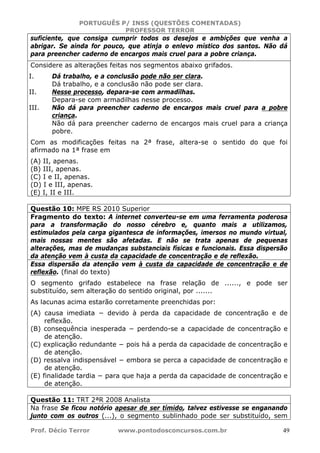 PORTUGUÊS P/ INSS (QUESTÕES COMENTADAS)
PROFESSOR TERROR
Prof. Décio Terror www.pontodosconcursos.com.br 49
suficiente, que consiga cumprir todos os desejos e ambições que venha a
abrigar. Se ainda for pouco, que atinja o enlevo místico dos santos. Não dá
para preencher caderno de encargos mais cruel para a pobre criança.
Considere as alterações feitas nos segmentos abaixo grifados.
I. Dá trabalho, e a conclusão pode não ser clara.
Dá trabalho, e a conclusão não pode ser clara.
II. Nesse processo, depara-se com armadilhas.
Depara-se com armadilhas nesse processo.
III. Não dá para preencher caderno de encargos mais cruel para a pobre
criança.
Não dá para preencher caderno de encargos mais cruel para a criança
pobre.
Com as modificações feitas na 2ª frase, altera-se o sentido do que foi
afirmado na 1ª frase em
(A) II, apenas.
(B) III, apenas.
(C) I e II, apenas.
(D) I e III, apenas.
(E) I, II e III.
Questão 10: MPE RS 2010 Superior
Fragmento do texto: A internet converteu-se em uma ferramenta poderosa
para a transformação do nosso cérebro e, quanto mais a utilizamos,
estimulados pela carga gigantesca de informações, imersos no mundo virtual,
mais nossas mentes são afetadas. E não se trata apenas de pequenas
alterações, mas de mudanças substanciais físicas e funcionais. Essa dispersão
da atenção vem à custa da capacidade de concentração e de reflexão.
Essa dispersão da atenção vem à custa da capacidade de concentração e de
reflexão. (final do texto)
O segmento grifado estabelece na frase relação de ......, e pode ser
substituído, sem alteração do sentido original, por .......
As lacunas acima estarão corretamente preenchidas por:
(A) causa imediata − devido à perda da capacidade de concentração e de
reflexão.
(B) consequência inesperada − perdendo-se a capacidade de concentração e
de atenção.
(C) explicação redundante − pois há a perda da capacidade de concentração e
de atenção.
(D) ressalva indispensável − embora se perca a capacidade de concentração e
de atenção.
(E) finalidade tardia − para que haja a perda da capacidade de concentração e
de atenção.
Questão 11: TRT 2ªR 2008 Analista
Na frase Se ficou notório apesar de ser tímido, talvez estivesse se enganando
junto com os outros (...), o segmento sublinhado pode ser substituído, sem
 