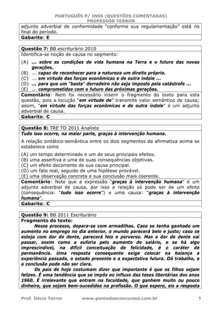 PORTUGUÊS P/ INSS (QUESTÕES COMENTADAS)
PROFESSOR TERROR
Prof. Décio Terror www.pontodosconcursos.com.br 5
adjunto adverbial de conformidade “conforme sua regulamentação” está no
final do período.
Gabarito: E
Questão 7: BB escriturário 2010
Identifica-se noção de causa no segmento:
(A) ... sobre as condições de vida humana na Terra e o futuro das novas
gerações.
(B) ... capaz de reconhecer para a natureza um direito próprio.
(C) ... em virtude das forças econômicas e de outra índole ...
(D) ... para que um "basta" derradeiro não seja imposto pela catástrofe ...
(E) ... comprometidos com o futuro das próximas gerações.
Comentário: Nem foi necessário inserir o fragmento do texto para esta
questão, pois a locução “em virtude de” transmite valor semântico de causa;
assim, “em virtude das forças econômicas e de outra índole” é um adjunto
adverbial de causa.
Gabarito: C
Questão 8: TRE TO 2011 Analista
Tudo isso ocorre, na maior parte, graças à intervenção humana.
A relação sintático-semântica entre os dois segmentos da afirmativa acima se
estabelece como
(A) um tempo determinado e um de seus principais efeitos.
(B) uma assertiva e uma de suas consequências objetivas.
(C) um efeito decorrente de sua causa principal.
(D) um fato real, seguido de uma hipótese provável.
(E) uma observação concreta e sua conclusão mais coerente.
Comentário: Note que a expressão “graças à intervenção humana” é um
adjunto adverbial de causa, por isso a relação só pode ser de um efeito
(consequência: “tudo isso ocorre”) e uma causa: “graças à intervenção
humana”.
Gabarito: C
Questão 9: BB 2011 Escriturário
Fragmento do texto:
Nesse processo, depara-se com armadilhas. Caso se tenha ganhado um
aumento no emprego no dia anterior, o mundo parecerá belo e justo; caso se
esteja com dor de dente, parecerá feio e perverso. Mas a dor de dente vai
passar, assim como a euforia pelo aumento de salário, e se há algo
imprescindível, na difícil conceituação de felicidade, é o caráter de
permanência. Uma resposta consequente exige colocar na balança a
experiência passada, o estado presente e a expectativa futura. Dá trabalho, e
a conclusão pode não ser clara.
Os pais de hoje costumam dizer que importante é que os filhos sejam
felizes. É uma tendência que se impôs ao influxo das teses libertárias dos anos
1960. É irrelevante que entrem na faculdade, que ganhem muito ou pouco
dinheiro, que sejam bem-sucedidos na profissão. O que espero, eis a resposta
 