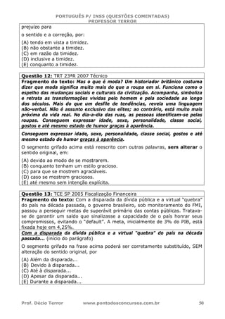 PORTUGUÊS P/ INSS (QUESTÕES COMENTADAS)
PROFESSOR TERROR
Prof. Décio Terror www.pontodosconcursos.com.br 50
prejuízo para
o sentido e a correção, por:
(A) tendo em vista a timidez.
(B) não obstante a timidez.
(C) em razão da timidez.
(D) inclusive a timidez.
(E) conquanto a timidez.
Questão 12: TRT 23ªR 2007 Técnico
Fragmento do texto: Mas o que é moda? Um historiador britânico costuma
dizer que moda significa muito mais do que a roupa em si. Funciona como o
espelho das mudanças sociais e culturais da civilização. Acompanha, simboliza
e retrata as transformações vividas pelo homem e pela sociedade ao longo
dos séculos. Mais do que um desfile de tendências, revela uma linguagem
não-verbal. Não é assunto exclusivo das elites; ao contrário, está muito mais
próxima da vida real. No dia-a-dia das ruas, as pessoas identificam-se pelas
roupas. Conseguem expressar idade, sexo, personalidade, classe social,
gostos e até mesmo estado de humor graças à aparência.
Conseguem expressar idade, sexo, personalidade, classe social, gostos e até
mesmo estado de humor graças à aparência.
O segmento grifado acima está reescrito com outras palavras, sem alterar o
sentido original, em:
(A) devido ao modo de se mostrarem.
(B) conquanto tenham um estilo gracioso.
(C) para que se mostrem agradáveis.
(D) caso se mostrem graciosos.
(E) até mesmo sem intenção explícita.
Questão 13: TCE SP 2005 Fiscalização Financeira
Fragmento do texto: Com a disparada da dívida pública e a virtual “quebra”
do país na década passada, o governo brasileiro, sob monitoramento do FMI,
passou a perseguir metas de superávit primário das contas públicas. Tratava-
se de garantir um saldo que sinalizasse a capacidade de o país honrar seus
compromissos, evitando o “default”. A meta, inicialmente de 3% do PIB, está
fixada hoje em 4,25%.
Com a disparada da dívida pública e a virtual “quebra” do país na década
passada... (início do parágrafo)
O segmento grifado na frase acima poderá ser corretamente substituído, SEM
alteração do sentido original, por
(A) Além da disparada...
(B) Devido à disparada...
(C) Até à disparada...
(D) Apesar da disparada...
(E) Durante a disparada...
 