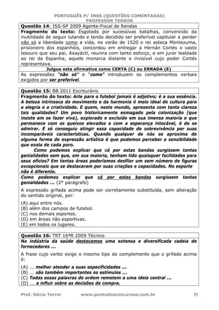 PORTUGUÊS P/ INSS (QUESTÕES COMENTADAS)
PROFESSOR TERROR
Prof. Décio Terror www.pontodosconcursos.com.br 51
Questão 14: ISS-SP 2009 Agente-Fiscal de Rendas
Fragmento do texto: Esgotado por sucessivas batalhas, convencido da
inutilidade de seguir lutando e tendo decidido ser preferível capitular a perder
não só a liberdade como a vida, no verão de 1520 o rei asteca Montezuma,
prisioneiro dos espanhóis, concordou em entregar a Hernán Cortés o vasto
tesouro que seu pai, Axayáctl, reunira com tanto esforço, e em jurar lealdade
ao rei da Espanha, aquele monarca distante e invisível cujo poder Cortés
representava.
Julgue esta afirmativa como CERTA (C) ou ERRADA (E)
As expressões “não só” e “como” introduzem os complementos verbais
exigidos por ser preferível.
Questão 15: BB 2011 Escriturário
Fragmento do texto: Arte para o futebol jamais é adjetivo; é a sua essência.
A beleza intrínseca do movimento e da harmonia é meio ideal de cultura para
a alegria e a criatividade. E quem, neste mundo, apresenta com tanta clareza
tais qualidades? Um povo historicamente esmagado pela colonização (que
insiste em se fazer viva), explorado e excluído em sua imensa maioria e que
permanece com os queixos elevados e com a esperança intocável, é de se
admirar. E só conseguiu atingir essa capacidade de sobrevivência por suas
incomparáveis características. Quando qualquer de nós se aproxima de
alguma forma de expressão artística é que podemos perceber a sensibilidade
que exala de cada poro.
Como podemos explicar que cá por estas bandas surgissem tantas
genialidades sem que, em sua maioria, tenham tido quaisquer facilidades para
seus ofícios? Em tantas áreas poderíamos desfilar um sem número de figuras
excepcionais que se destacaram por suas criações e capacidades. No esporte
não é diferente.
Como podemos explicar que cá por estas bandas surgissem tantas
genialidades ... (2° parágrafo)
A expressão grifada acima pode ser corretamente substituída, sem alteração
do sentido original, por:
(A) aqui entre nós.
(B) além dos campos de futebol.
(C) nos demais esportes.
(D) em áreas não esportivas.
(E) em todos os lugares.
Questão 16: TRT 16ªR 2009 Técnico
Na indústria da saúde destacamos uma extensa e diversificada cadeia de
fornecedores ...
A frase cujo verbo exige o mesmo tipo de complemento que o grifado acima
é:
(A) ... melhor atender a suas especificidades ...
(B) ... são também importantes os estímulos ...
(C) Todas essas palavras de ordem remetem a uma ideia central ...
(D) ... a influir sobre as decisões de compra.
 
