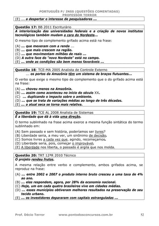 PORTUGUÊS P/ INSS (QUESTÕES COMENTADAS)
PROFESSOR TERROR
Prof. Décio Terror www.pontodosconcursos.com.br 52
(E) ... a despertar o interesse de pesquisadores ...
Questão 17: BB 2011 Escriturário
A interiorização das universidades federais e a criação de novos institutos
tecnológicos também mudam a cara do Nordeste...
O mesmo tipo de complemento grifado acima está na frase:
(A) ... que mexeram com a renda ...
(B) ... que mais crescem na região.
(C) ... que movimentam milhões de reais ...
(D) A outra face do "novo Nordeste" está no campo.
(E) ... onde as condições são bem menos favoráveis ...
Questão 18: TCE-MA 2005 Analista de Controle Externo
... os portos da Amazônia têm um sistema de braços flutuantes...
O verbo que exige o mesmo tipo de complemento que o do grifado acima está
na frase:
(A) ... choveu menos na Amazônia.
(B) ... assim como aconteceu no início do século XX.
(C) ... duplicando o impacto sobre o ambiente.
(D) ... que se trata de variações médias ao longo de três décadas.
(E) ... a atual seca se torna mais relativa.
Questão 19: TCE AL 2008 Analista de Sistemas
É a liberdade que dá à vida uma direção.
O termo sublinhado na frase acima exerce a mesma função sintática do termo
sublinhado em:
(A) Sem passado e sem história, poderíamos ser livres?
(B) Liberdade seria, a meu ver, um sinônimo de decisão.
(C) Somos livres a cada vez que, agindo, recomeçamos.
(D) Liberdade seria, pois, começar o improvável.
(E) A liberdade nos liberta, o passado é argila que nos molda.
Questão 20: TRT 12ªR 2010 Técnico
O projeto rendeu frutos.
A mesma relação entre verbo e complemento, ambos grifados acima, se
reproduz na frase:
(A) ... entre 2002 e 2007 o produto interno bruto cresceu a uma taxa de 4%
ao ano.
(B) ... elas respondem, agora, por 28% da economia nacional.
(C) Hoje, um em cada quatro brasileiros vive em cidades médias.
(D) ... esses municípios obtiveram melhores resultados na preservação de seu
tecido urbano.
(E) ... os investidores depararam com capitais estranguladas ...
 