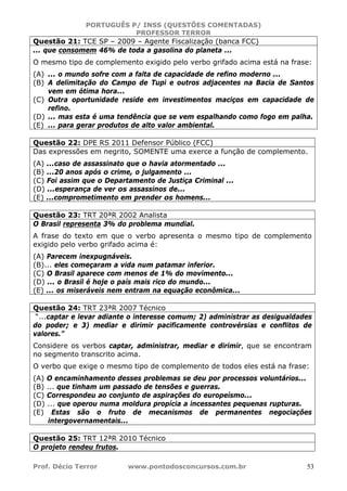 PORTUGUÊS P/ INSS (QUESTÕES COMENTADAS)
PROFESSOR TERROR
Prof. Décio Terror www.pontodosconcursos.com.br 53
Questão 21: TCE SP – 2009 – Agente Fiscalização (banca FCC)
... que consomem 46% de toda a gasolina do planeta ...
O mesmo tipo de complemento exigido pelo verbo grifado acima está na frase:
(A) ... o mundo sofre com a falta de capacidade de refino moderno ...
(B) A delimitação do Campo de Tupi e outros adjacentes na Bacia de Santos
vem em ótima hora...
(C) Outra oportunidade reside em investimentos maciços em capacidade de
refino.
(D) ... mas esta é uma tendência que se vem espalhando como fogo em palha.
(E) ... para gerar produtos de alto valor ambiental.
Questão 22: DPE RS 2011 Defensor Público (FCC)
Das expressões em negrito, SOMENTE uma exerce a função de complemento.
(A) ...caso de assassinato que o havia atormentado ...
(B) ...20 anos após o crime, o julgamento ...
(C) Foi assim que o Departamento de Justiça Criminal ...
(D) ...esperança de ver os assassinos de...
(E) ...comprometimento em prender os homens...
Questão 23: TRT 20ªR 2002 Analista
O Brasil representa 3% do problema mundial.
A frase do texto em que o verbo apresenta o mesmo tipo de complemento
exigido pelo verbo grifado acima é:
(A) Parecem inexpugnáveis.
(B)... eles começaram a vida num patamar inferior.
(C) O Brasil aparece com menos de 1% do movimento...
(D) ... o Brasil é hoje o país mais rico do mundo...
(E) ... os miseráveis nem entram na equação econômica...
Questão 24: TRT 23ªR 2007 Técnico
“...captar e levar adiante o interesse comum; 2) administrar as desigualdades
do poder; e 3) mediar e dirimir pacificamente controvérsias e conflitos de
valores.”
Considere os verbos captar, administrar, mediar e dirimir, que se encontram
no segmento transcrito acima.
O verbo que exige o mesmo tipo de complemento de todos eles está na frase:
(A) O encaminhamento desses problemas se deu por processos voluntários...
(B) ... que tinham um passado de tensões e guerras.
(C) Correspondeu ao conjunto de aspirações do europeísmo...
(D) ... que operou numa moldura propícia a incessantes pequenas rupturas.
(E) Estas são o fruto de mecanismos de permanentes negociações
intergovernamentais...
Questão 25: TRT 12ªR 2010 Técnico
O projeto rendeu frutos.
 