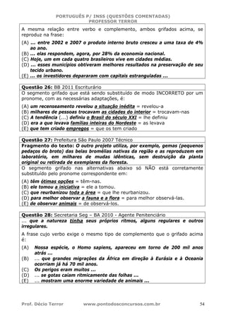 PORTUGUÊS P/ INSS (QUESTÕES COMENTADAS)
PROFESSOR TERROR
Prof. Décio Terror www.pontodosconcursos.com.br 54
A mesma relação entre verbo e complemento, ambos grifados acima, se
reproduz na frase:
(A) ... entre 2002 e 2007 o produto interno bruto cresceu a uma taxa de 4%
ao ano.
(B) ... elas respondem, agora, por 28% da economia nacional.
(C) Hoje, um em cada quatro brasileiros vive em cidades médias.
(D) ... esses municípios obtiveram melhores resultados na preservação de seu
tecido urbano.
(E) ... os investidores depararam com capitais estranguladas ...
Questão 26: BB 2011 Escriturário
O segmento grifado que está sendo substituído de modo INCORRETO por um
pronome, com as necessárias adaptações, é:
(A) um recenseamento revelou a situação inédita = revelou-a
(B) milhares de pessoas trocavam as cidades do interior = trocavam-nas
(C) A tendência (...) definiu o Brasil do século XXI = lhe definiu
(D) era a que levava famílias inteiras do Nordeste = as levava
(E) que tem criado empregos = que os tem criado
Questão 27: Prefeitura São Paulo 2007 Técnico
Fragmento do texto: O outro projeto utiliza, por exemplo, gemas (pequenos
pedaços do broto) das belas bromélias nativas da região e as reproduzem em
laboratório, em milhares de mudas idênticas, sem destruição da planta
original ou retirada de exemplares da floresta.
O segmento grifado nas alternativas abaixo só NÃO está corretamente
substituído pelo pronome correspondente em:
(A) têm ótimas opções = têm-nas.
(B) ele tomou a iniciativa = ele a tomou.
(C) que reurbanizou toda a área = que lhe reurbanizou.
(D) para melhor observar a fauna e a flora = para melhor observá-las.
(E) de observar animais = de observá-los.
Questão 28: Secretaria Seg – BA 2010 - Agente Penitenciário
... que a natureza tinha seus próprios ritmos, alguns regulares e outros
irregulares.
A frase cujo verbo exige o mesmo tipo de complemento que o grifado acima
é:
(A) Nossa espécie, o Homo sapiens, apareceu em torno de 200 mil anos
atrás ...
(B) ... que grandes migrações da África em direção à Eurásia e à Oceania
ocorriam já há 70 mil anos.
(C) Os perigos eram muitos ...
(D) ... se gotas caíam ritmicamente das folhas ...
(E) ... mostram uma enorme variedade de animais ...
 