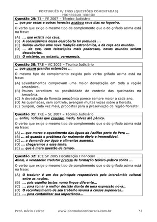 PORTUGUÊS P/ INSS (QUESTÕES COMENTADAS)
PROFESSOR TERROR
Prof. Décio Terror www.pontodosconcursos.com.br 55
Questão 29: TJ – PE 2007 – Técnico Judiciário
... que por essas e outras heresias acabou seus dias na fogueira.
O verbo que exige o mesmo tipo de complemento que o do grifado acima está
na frase:
(A) ... que existia nos céus.
(B) A conseqüência dessa descoberta foi profunda ...
(C) Galileu iniciou uma nova tradição astronômica, a da caça aos mundos.
(D) ... de que, com telescópios mais poderosos, novos mundos seriam
descobertos.
(E) O mistério, no entanto, permanecia.
Questão 30: TRE – AC 2003 – Técnico Judiciário
... que usam grandes extensões ...
O mesmo tipo de complemento exigido pelo verbo grifado acima está na
frase:
(A) Levantamentos comprovam uma maior devastação em toda a região
amazônica.
(B) Poucos acreditam na possibilidade de controle das queimadas na
Amazônia.
(C) A devastação da floresta amazônica parece sempre maior a cada ano.
(D) As queimadas, sem controle, avançam muitas vezes sobre a floresta.
(E) Surgem, cada vez mais, propostas para a preservação da região florestal.
Questão 31: TRE – SE 2007 – Técnico Judiciário
... enfim, notícias que causam medo, talvez até pânico.
O verbo que exige o mesmo tipo de complemento que o do grifado acima está
na frase:
(A) ... que marca o aquecimento das águas do Pacífico perto do Peru ...
(B) ... só quando o problema for realmente óbvio e irremediável.
(C) ... a demanda por água e alimentos aumenta.
(D) ... chegaremos a esse limite.
(E) ... que é mera questão de tempo.
Questão 32: TCE SP 2005 Fiscalização Financeira
Afinal, o verdadeiro tradutor precisa de formação teórico-prática sólida ...
O verbo que exige o mesmo tipo de complemento que o do grifado acima está
na frase:
(A) O tradutor é um dos principais responsáveis pelo intercâmbio cultural
entre as nações.
(B) ... pois espelha textos numa língua diferente...
(C) ... para tomar a melhor decisão diante de uma expressão nova...
(D) O reconhecimento de seu trabalho levaria a cursos superiores...
(E) ... para contabilizar sua importância...
 