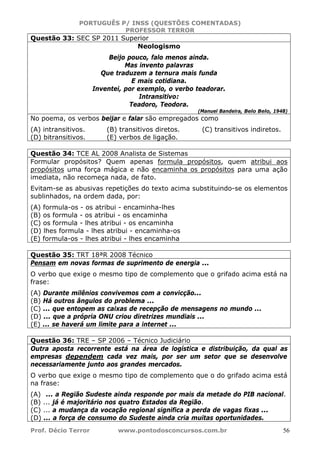 PORTUGUÊS P/ INSS (QUESTÕES COMENTADAS)
PROFESSOR TERROR
Prof. Décio Terror www.pontodosconcursos.com.br 56
Questão 33: SEC SP 2011 Superior
Neologismo
Beijo pouco, falo menos ainda.
Mas invento palavras
Que traduzem a ternura mais funda
E mais cotidiana.
Inventei, por exemplo, o verbo teadorar.
Intransitivo:
Teadoro, Teodora.
(Manuel Bandeira, Belo Belo, 1948)
No poema, os verbos beijar e falar são empregados como
(A) intransitivos. (B) transitivos diretos. (C) transitivos indiretos.
(D) bitransitivos. (E) verbos de ligação.
Questão 34: TCE AL 2008 Analista de Sistemas
Formular propósitos? Quem apenas formula propósitos, quem atribui aos
propósitos uma força mágica e não encaminha os propósitos para uma ação
imediata, não recomeça nada, de fato.
Evitam-se as abusivas repetições do texto acima substituindo-se os elementos
sublinhados, na ordem dada, por:
(A) formula-os - os atribui - encaminha-lhes
(B) os formula - os atribui - os encaminha
(C) os formula - lhes atribui - os encaminha
(D) lhes formula - lhes atribui - encaminha-os
(E) formula-os - lhes atribui - lhes encaminha
Questão 35: TRT 18ªR 2008 Técnico
Pensam em novas formas de suprimento de energia ...
O verbo que exige o mesmo tipo de complemento que o grifado acima está na
frase:
(A) Durante milênios convivemos com a convicção...
(B) Há outros ângulos do problema ...
(C) ... que entopem as caixas de recepção de mensagens no mundo ...
(D) ... que a própria ONU criou diretrizes mundiais ...
(E) ... se haverá um limite para a internet ...
Questão 36: TRE – SP 2006 – Técnico Judiciário
Outra aposta recorrente está na área de logística e distribuição, da qual as
empresas dependem cada vez mais, por ser um setor que se desenvolve
necessariamente junto aos grandes mercados.
O verbo que exige o mesmo tipo de complemento que o do grifado acima está
na frase:
(A) ... a Região Sudeste ainda responde por mais da metade do PIB nacional.
(B) ... já é majoritário nos quatro Estados da Região.
(C) ... a mudança da vocação regional significa a perda de vagas fixas ...
(D) ... a força de consumo do Sudeste ainda cria muitas oportunidades.
 