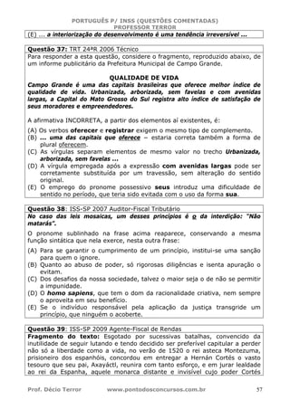 PORTUGUÊS P/ INSS (QUESTÕES COMENTADAS)
PROFESSOR TERROR
Prof. Décio Terror www.pontodosconcursos.com.br 57
(E) ... a interiorização do desenvolvimento é uma tendência irreversível ...
Questão 37: TRT 24ªR 2006 Técnico
Para responder a esta questão, considere o fragmento, reproduzido abaixo, de
um informe publicitário da Prefeitura Municipal de Campo Grande.
QUALIDADE DE VIDA
Campo Grande é uma das capitais brasileiras que oferece melhor índice de
qualidade de vida. Urbanizada, arborizada, sem favelas e com avenidas
largas, a Capital do Mato Grosso do Sul registra alto índice de satisfação de
seus moradores e empreendedores.
A afirmativa INCORRETA, a partir dos elementos aí existentes, é:
(A) Os verbos oferecer e registrar exigem o mesmo tipo de complemento.
(B) ... uma das capitais que oferece − estaria correta também a forma de
plural oferecem.
(C) As vírgulas separam elementos de mesmo valor no trecho Urbanizada,
arborizada, sem favelas ...
(D) A vírgula empregada após a expressão com avenidas largas pode ser
corretamente substituída por um travessão, sem alteração do sentido
original.
(E) O emprego do pronome possessivo seus introduz uma dificuldade de
sentido no período, que teria sido evitada com o uso da forma sua.
Questão 38: ISS-SP 2007 Auditor-Fiscal Tributário
No caso das leis mosaicas, um desses princípios é o da interdição: “Não
matarás”.
O pronome sublinhado na frase acima reaparece, conservando a mesma
função sintática que nela exerce, nesta outra frase:
(A) Para se garantir o cumprimento de um princípio, institui-se uma sanção
para quem o ignore.
(B) Quanto ao abuso de poder, só rigorosas diligências e isenta apuração o
evitam.
(C) Dos desafios da nossa sociedade, talvez o maior seja o de não se permitir
a impunidade.
(D) O homo sapiens, que tem o dom da racionalidade criativa, nem sempre
o aproveita em seu benefício.
(E) Se o indivíduo responsável pela aplicação da justiça transgride um
princípio, que ninguém o acoberte.
Questão 39: ISS-SP 2009 Agente-Fiscal de Rendas
Fragmento do texto: Esgotado por sucessivas batalhas, convencido da
inutilidade de seguir lutando e tendo decidido ser preferível capitular a perder
não só a liberdade como a vida, no verão de 1520 o rei asteca Montezuma,
prisioneiro dos espanhóis, concordou em entregar a Hernán Cortés o vasto
tesouro que seu pai, Axayáctl, reunira com tanto esforço, e em jurar lealdade
ao rei da Espanha, aquele monarca distante e invisível cujo poder Cortés
 