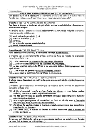 PORTUGUÊS P/ INSS (QUESTÕES COMENTADAS)
PROFESSOR TERROR
Prof. Décio Terror www.pontodosconcursos.com.br 58
representava.
Julgue esta afirmativa como CERTA (C) ou ERRADA (E)
Em perder não só a liberdade, o elemento destacado tem o mesmo valor e
função dos notados na frase "Estava só, mas bastante tranquilo".
Questão 40: TCE AL 2008 Analista de Sistemas
Ser livre é tomar a iniciativa de principiar novas possibilidades. Desamarrar.
Abrir novos tempos.
No trecho acima, entende-se que Desamarrar e Abrir novos tempos exercem a
mesma função sintática de
(A) a iniciativa de principiar (...)
(B) tomar a iniciativa (...)
(C) ser livre.
(D) de principiar novas possibilidades.
(E) novas possibilidades.
Questão 41: TRT 2ªR 2008 Técnico
Para observadores atentos, é uma forte ameaça à democracia...
O mesmo tipo de complemento grifado acima SÓ NÃO se repete na expressão
também grifada em:
(A) ... é o desmonte do conceito de segurança alimentar ...
(B) ... alimentos indispensáveis ao sustento da população...
(C) ... que muitos países da África e da América Latina desenvolvessem sua
agricultura...
(D) ... na busca da garantia do abastecimento interno.
(E) ... associado a políticas demográficas e ambientais.
Questão 42: TRE – RN 2011 – Técnico Judiciário
O clima pouco favorável ao cultivo da cana levou a atividade econômica para a
pecuária.
O mesmo tipo de regência nominal que se observa acima ocorre no segmento
também grifado em:
(A) O litoral oriental compõe o Polo Costa das Dunas − com belas praias,
falésias, dunas e o maior cajueiro do mundo...
(B) Os 410 quilômetros de praias garantem um lugar especial para o turismo
na economia estadual.
(C) A ocupação portuguesa só se efetivou no final do século, com a fundação
do Forte dos Reis Magos e da Vila de Natal.
(D) Em Caicó há vários açudes e formações rochosas naturais que desafiam a
imaginação do homem.
(E) Em Santa Cruz, a subida ao Monte Carmelo desvenda toda a beleza do
sertão potiguar ...
Questão 43: TRT 18ªR 2008 Analista
Os outros privilégios da vida a que as pessoas aspiram só existem em função
de uma única forma de utilização (...).
 