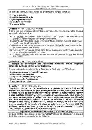 PORTUGUÊS P/ INSS (QUESTÕES COMENTADAS)
PROFESSOR TERROR
Prof. Décio Terror www.pontodosconcursos.com.br 59
No período acima, são exemplos de uma mesma função sintática:
(A) vida e pessoas.
(B) privilégios e utilização.
(C) privilégios e pessoas.
(D) existem e utilização.
(E) a que e única.
Questão 44: TRT 3ªR 2009 Analista
A frase em que ambos os elementos sublinhados constituem exemplos de uma
mesma função sintática é:
(A) Os irmãos Vilas-Boas desempenharam um papel fundamental nas
primeiras aproximações com grupos indígenas.
(B) Aos irmãos Vilas-Boas coube levar adiante, da melhor maneira possível, a
missão que lhes foi confiada.
(C) Respeitar a cultura do outro deveria ser uma obrigação para quem dispõe
da superioridade das armas.
(D) “Selvageria” vem entre aspas para deixar claro que esse termo não condiz
com a situação analisada no texto.
(E) O chefe indígena não hesitou em recusar os presentes que lhe foram
oferecidos.
Questão 45: TRT 3ªR 2009 Analista
O sucesso da democracia nas sociedades industriais trouxe inegáveis
benefícios a amplos setores antes excluídos...
O mesmo tipo de complemento grifado acima NÃO ocorre APENAS em:
(A) no conhecimento do torcedor comum.
(B) da tomada de decisões.
(C) a perda de identidades grupais.
(D) pelo conceito de cidadania.
(E) um mundo de tribos.
Questão 46: BB 2006 Escriturário
Fragmento do texto: “O folhetinista é originário da França [...] De lá
espalhou-se pelo mundo, ou pelo menos por onde maiores proporções tomava
o grande veículo do espírito moderno; falo do jornal.” E Machado tenta “definir
a nova entidade literária”, procura esmiuçar a “organização do novo animal”.
Mas dessa nova entidade só vai circunscrever a variedade que se aproxima do
que hoje chamaríamos crônica. E como na verdade a palavra folhetim
designa muitas coisas, e, efetivamente, nasceu na França, há que ir ver o que
o termo recobre lá na matriz. De início, ou seja, começos do século XIX, “le
feuilleton” designa um lugar preciso do jornal: “o rez-de-chaussée” — résdo-
chão, rodapé —, geralmente o da primeira página.
Julgue esta afirmativa como CERTA (C) ou ERRADA (E)
Os dois-pontos justapostos à palavra “jornal” (linha 9) introduzem a citação
de distintos espaços associados ao folhetim.
 