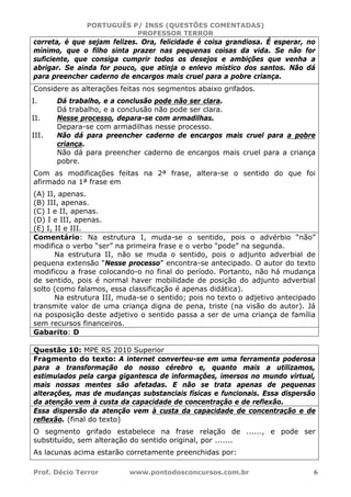 PORTUGUÊS P/ INSS (QUESTÕES COMENTADAS)
PROFESSOR TERROR
Prof. Décio Terror www.pontodosconcursos.com.br 6
correta, é que sejam felizes. Ora, felicidade é coisa grandiosa. É esperar, no
mínimo, que o filho sinta prazer nas pequenas coisas da vida. Se não for
suficiente, que consiga cumprir todos os desejos e ambições que venha a
abrigar. Se ainda for pouco, que atinja o enlevo místico dos santos. Não dá
para preencher caderno de encargos mais cruel para a pobre criança.
Considere as alterações feitas nos segmentos abaixo grifados.
I. Dá trabalho, e a conclusão pode não ser clara.
Dá trabalho, e a conclusão não pode ser clara.
II. Nesse processo, depara-se com armadilhas.
Depara-se com armadilhas nesse processo.
III. Não dá para preencher caderno de encargos mais cruel para a pobre
criança.
Não dá para preencher caderno de encargos mais cruel para a criança
pobre.
Com as modificações feitas na 2ª frase, altera-se o sentido do que foi
afirmado na 1ª frase em
(A) II, apenas.
(B) III, apenas.
(C) I e II, apenas.
(D) I e III, apenas.
(E) I, II e III.
Comentário: Na estrutura I, muda-se o sentido, pois o advérbio “não”
modifica o verbo “ser” na primeira frase e o verbo “pode” na segunda.
Na estrutura II, não se muda o sentido, pois o adjunto adverbial de
pequena extensão “Nesse processo” encontra-se antecipado. O autor do texto
modificou a frase colocando-o no final do período. Portanto, não há mudança
de sentido, pois é normal haver mobilidade de posição do adjunto adverbial
solto (como falamos, essa classificação é apenas didática).
Na estrutura III, muda-se o sentido; pois no texto o adjetivo antecipado
transmite valor de uma criança digna de pena, triste (na visão do autor). Já
na posposição deste adjetivo o sentido passa a ser de uma criança de família
sem recursos financeiros.
Gabarito: D
Questão 10: MPE RS 2010 Superior
Fragmento do texto: A internet converteu-se em uma ferramenta poderosa
para a transformação do nosso cérebro e, quanto mais a utilizamos,
estimulados pela carga gigantesca de informações, imersos no mundo virtual,
mais nossas mentes são afetadas. E não se trata apenas de pequenas
alterações, mas de mudanças substanciais físicas e funcionais. Essa dispersão
da atenção vem à custa da capacidade de concentração e de reflexão.
Essa dispersão da atenção vem à custa da capacidade de concentração e de
reflexão. (final do texto)
O segmento grifado estabelece na frase relação de ......, e pode ser
substituído, sem alteração do sentido original, por .......
As lacunas acima estarão corretamente preenchidas por:
 