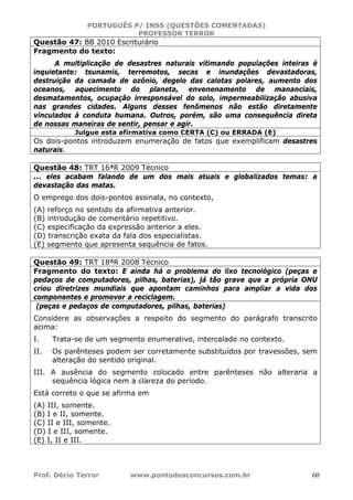 PORTUGUÊS P/ INSS (QUESTÕES COMENTADAS)
PROFESSOR TERROR
Prof. Décio Terror www.pontodosconcursos.com.br 60
Questão 47: BB 2010 Escriturário
Fragmento do texto:
A multiplicação de desastres naturais vitimando populações inteiras é
inquietante: tsunamis, terremotos, secas e inundações devastadoras,
destruição da camada de ozônio, degelo das calotas polares, aumento dos
oceanos, aquecimento do planeta, envenenamento de mananciais,
desmatamentos, ocupação irresponsável do solo, impermeabilização abusiva
nas grandes cidades. Alguns desses fenômenos não estão diretamente
vinculados à conduta humana. Outros, porém, são uma consequência direta
de nossas maneiras de sentir, pensar e agir.
Julgue esta afirmativa como CERTA (C) ou ERRADA (E)
Os dois-pontos introduzem enumeração de fatos que exemplificam desastres
naturais.
Questão 48: TRT 16ªR 2009 Técnico
... eles acabam falando de um dos mais atuais e globalizados temas: a
devastação das matas.
O emprego dos dois-pontos assinala, no contexto,
(A) reforço no sentido da afirmativa anterior.
(B) introdução de comentário repetitivo.
(C) especificação da expressão anterior a eles.
(D) transcrição exata da fala dos especialistas.
(E) segmento que apresenta sequência de fatos.
Questão 49: TRT 18ªR 2008 Técnico
Fragmento do texto: E ainda há o problema do lixo tecnológico (peças e
pedaços de computadores, pilhas, baterias), já tão grave que a própria ONU
criou diretrizes mundiais que apontam caminhos para ampliar a vida dos
componentes e promover a reciclagem.
(peças e pedaços de computadores, pilhas, baterias)
Considere as observações a respeito do segmento do parágrafo transcrito
acima:
I. Trata-se de um segmento enumerativo, intercalado no contexto.
II. Os parênteses podem ser corretamente substituídos por travessões, sem
alteração do sentido original.
III. A ausência do segmento colocado entre parênteses não alteraria a
sequência lógica nem a clareza do período.
Está correto o que se afirma em
(A) III, somente.
(B) I e II, somente.
(C) II e III, somente.
(D) I e III, somente.
(E) I, II e III.
 