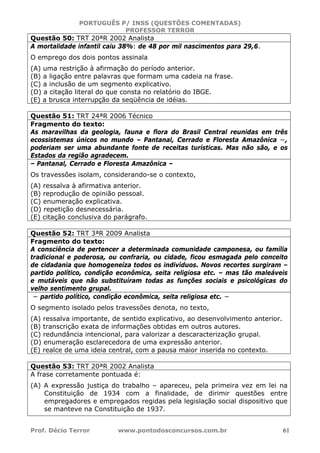 PORTUGUÊS P/ INSS (QUESTÕES COMENTADAS)
PROFESSOR TERROR
Prof. Décio Terror www.pontodosconcursos.com.br 61
Questão 50: TRT 20ªR 2002 Analista
A mortalidade infantil caiu 38%: de 48 por mil nascimentos para 29,6.
O emprego dos dois pontos assinala
(A) uma restrição à afirmação do período anterior.
(B) a ligação entre palavras que formam uma cadeia na frase.
(C) a inclusão de um segmento explicativo.
(D) a citação literal do que consta no relatório do IBGE.
(E) a brusca interrupção da seqüência de idéias.
Questão 51: TRT 24ªR 2006 Técnico
Fragmento do texto:
As maravilhas da geologia, fauna e flora do Brasil Central reunidas em três
ecossistemas únicos no mundo – Pantanal, Cerrado e Floresta Amazônica −,
poderiam ser uma abundante fonte de receitas turísticas. Mas não são, e os
Estados da região agradecem.
– Pantanal, Cerrado e Floresta Amazônica –
Os travessões isolam, considerando-se o contexto,
(A) ressalva à afirmativa anterior.
(B) reprodução de opinião pessoal.
(C) enumeração explicativa.
(D) repetição desnecessária.
(E) citação conclusiva do parágrafo.
Questão 52: TRT 3ªR 2009 Analista
Fragmento do texto:
A consciência de pertencer a determinada comunidade camponesa, ou família
tradicional e poderosa, ou confraria, ou cidade, ficou esmagada pelo conceito
de cidadania que homogeneíza todos os indivíduos. Novos recortes surgiram –
partido político, condição econômica, seita religiosa etc. – mas tão maleáveis
e mutáveis que não substituíram todas as funções sociais e psicológicas do
velho sentimento grupal.
− partido político, condição econômica, seita religiosa etc. −
O segmento isolado pelos travessões denota, no texto,
(A) ressalva importante, de sentido explicativo, ao desenvolvimento anterior.
(B) transcrição exata de informações obtidas em outros autores.
(C) redundância intencional, para valorizar a descaracterização grupal.
(D) enumeração esclarecedora de uma expressão anterior.
(E) realce de uma ideia central, com a pausa maior inserida no contexto.
Questão 53: TRT 20ªR 2002 Analista
A frase corretamente pontuada é:
(A) A expressão justiça do trabalho – apareceu, pela primeira vez em lei na
Constituição de 1934 com a finalidade, de dirimir questões entre
empregadores e empregados regidas pela legislação social dispositivo que
se manteve na Constituição de 1937.
 
