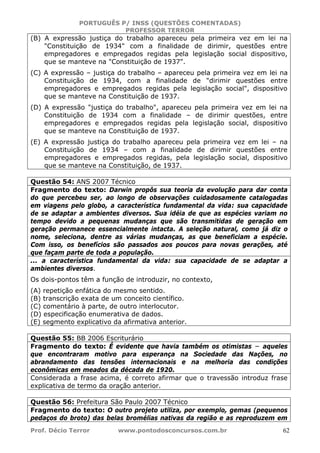 PORTUGUÊS P/ INSS (QUESTÕES COMENTADAS)
PROFESSOR TERROR
Prof. Décio Terror www.pontodosconcursos.com.br 62
(B) A expressão justiça do trabalho apareceu pela primeira vez em lei na
"Constituição de 1934" com a finalidade de dirimir, questões entre
empregadores e empregados regidas pela legislação social dispositivo,
que se manteve na "Constituição de 1937".
(C) A expressão – justiça do trabalho – apareceu pela primeira vez em lei na
Constituição de 1934, com a finalidade de "dirimir questões entre
empregadores e empregados regidas pela legislação social", dispositivo
que se manteve na Constituição de 1937.
(D) A expressão "justiça do trabalho", apareceu pela primeira vez em lei na
Constituição de 1934 com a finalidade – de dirimir questões, entre
empregadores e empregados regidas pela legislação social, dispositivo
que se manteve na Constituição de 1937.
(E) A expressão justiça do trabalho apareceu pela primeira vez em lei – na
Constituição de 1934 – com a finalidade de dirimir questões entre
empregadores e empregados regidas, pela legislação social, dispositivo
que se manteve na Constituição, de 1937.
Questão 54: ANS 2007 Técnico
Fragmento do texto: Darwin propôs sua teoria da evolução para dar conta
do que percebeu ser, ao longo de observações cuidadosamente catalogadas
em viagens pelo globo, a característica fundamental da vida: sua capacidade
de se adaptar a ambientes diversos. Sua idéia de que as espécies variam no
tempo devido a pequenas mudanças que são transmitidas de geração em
geração permanece essencialmente intacta. A seleção natural, como já diz o
nome, seleciona, dentre as várias mudanças, as que beneficiam a espécie.
Com isso, os benefícios são passados aos poucos para novas gerações, até
que façam parte de toda a população.
... a característica fundamental da vida: sua capacidade de se adaptar a
ambientes diversos.
Os dois-pontos têm a função de introduzir, no contexto,
(A) repetição enfática do mesmo sentido.
(B) transcrição exata de um conceito científico.
(C) comentário à parte, de outro interlocutor.
(D) especificação enumerativa de dados.
(E) segmento explicativo da afirmativa anterior.
Questão 55: BB 2006 Escriturário
Fragmento do texto: É evidente que havia também os otimistas − aqueles
que encontraram motivo para esperança na Sociedade das Nações, no
abrandamento das tensões internacionais e na melhoria das condições
econômicas em meados da década de 1920.
Considerada a frase acima, é correto afirmar que o travessão introduz frase
explicativa de termo da oração anterior.
Questão 56: Prefeitura São Paulo 2007 Técnico
Fragmento do texto: O outro projeto utiliza, por exemplo, gemas (pequenos
pedaços do broto) das belas bromélias nativas da região e as reproduzem em
 
