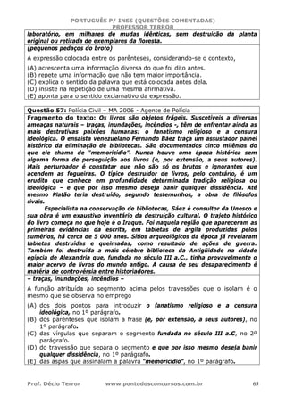 PORTUGUÊS P/ INSS (QUESTÕES COMENTADAS)
PROFESSOR TERROR
Prof. Décio Terror www.pontodosconcursos.com.br 63
laboratório, em milhares de mudas idênticas, sem destruição da planta
original ou retirada de exemplares da floresta.
(pequenos pedaços do broto)
A expressão colocada entre os parênteses, considerando-se o contexto,
(A) acrescenta uma informação diversa do que foi dito antes.
(B) repete uma informação que não tem maior importância.
(C) explica o sentido da palavra que está colocada antes dela.
(D) insiste na repetição de uma mesma afirmativa.
(E) aponta para o sentido exclamativo da expressão.
Questão 57: Polícia Civil – MA 2006 - Agente de Polícia
Fragmento do texto: Os livros são objetos frágeis. Suscetíveis a diversas
ameaças naturais – traças, inundações, incêndios -, têm de enfrentar ainda as
mais destrutivas paixões humanas: o fanatismo religioso e a censura
ideológica. O ensaísta venezuelano Fernando Báez traça um assustador painel
histórico da eliminação de bibliotecas. São documentados cinco milênios do
que ele chama de “memoricídio”. Nunca houve uma época histórica sem
alguma forma de perseguição aos livros (e, por extensão, a seus autores).
Mais perturbador é constatar que não são só os brutos e ignorantes que
acendem as fogueiras. O típico destruidor de livros, pelo contrário, é um
erudito que conhece em profundidade determinada tradição religiosa ou
ideológica – e que por isso mesmo deseja banir qualquer dissidência. Até
mesmo Platão teria destruído, segundo testemunhos, a obra de filósofos
rivais.
Especialista na conservação de bibliotecas, Sáez é consultor da Unesco e
sua obra é um exaustivo inventário da destruição cultural. O trajeto histórico
do livro começa no que hoje é o Iraque. Foi naquela região que apareceram as
primeiras evidências da escrita, em tabletas de argila produzidas pelos
sumérios, há cerca de 5 000 anos. Sítios arqueológicos da época já revelaram
tabletas destruídas e queimadas, como resultado de ações de guerra.
Também foi destruída a mais célebre biblioteca da Antigüidade na cidade
egípcia de Alexandria que, fundada no século III a.C., tinha provavelmente o
maior acervo de livros do mundo antigo. A causa de seu desaparecimento é
matéria de controvérsia entre historiadores.
– traças, inundações, incêndios –
A função atribuída ao segmento acima pelos travessões que o isolam é o
mesmo que se observa no emprego
(A) dos dois pontos para introduzir o fanatismo religioso e a censura
ideológica, no 1º parágrafo.
(B) dos parênteses que isolam a frase (e, por extensão, a seus autores), no
1º parágrafo.
(C) das vírgulas que separam o segmento fundada no século III a.C, no 2º
parágrafo.
(D) do travessão que separa o segmento e que por isso mesmo deseja banir
qualquer dissidência, no 1º parágrafo.
(E) das aspas que assinalam a palavra “memoricídio”, no 1º parágrafo.
 