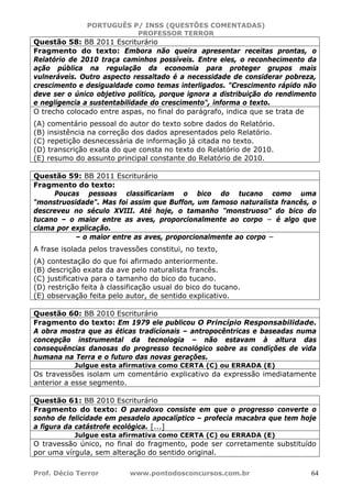 PORTUGUÊS P/ INSS (QUESTÕES COMENTADAS)
PROFESSOR TERROR
Prof. Décio Terror www.pontodosconcursos.com.br 64
Questão 58: BB 2011 Escriturário
Fragmento do texto: Embora não queira apresentar receitas prontas, o
Relatório de 2010 traça caminhos possíveis. Entre eles, o reconhecimento da
ação pública na regulação da economia para proteger grupos mais
vulneráveis. Outro aspecto ressaltado é a necessidade de considerar pobreza,
crescimento e desigualdade como temas interligados. "Crescimento rápido não
deve ser o único objetivo político, porque ignora a distribuição do rendimento
e negligencia a sustentabilidade do crescimento", informa o texto.
O trecho colocado entre aspas, no final do parágrafo, indica que se trata de
(A) comentário pessoal do autor do texto sobre dados do Relatório.
(B) insistência na correção dos dados apresentados pelo Relatório.
(C) repetição desnecessária de informação já citada no texto.
(D) transcrição exata do que consta no texto do Relatório de 2010.
(E) resumo do assunto principal constante do Relatório de 2010.
Questão 59: BB 2011 Escriturário
Fragmento do texto:
Poucas pessoas classificariam o bico do tucano como uma
"monstruosidade". Mas foi assim que Buffon, um famoso naturalista francês, o
descreveu no século XVIII. Até hoje, o tamanho "monstruoso" do bico do
tucano – o maior entre as aves, proporcionalmente ao corpo − é algo que
clama por explicação.
– o maior entre as aves, proporcionalmente ao corpo −
A frase isolada pelos travessões constitui, no texto,
(A) contestação do que foi afirmado anteriormente.
(B) descrição exata da ave pelo naturalista francês.
(C) justificativa para o tamanho do bico do tucano.
(D) restrição feita à classificação usual do bico do tucano.
(E) observação feita pelo autor, de sentido explicativo.
Questão 60: BB 2010 Escriturário
Fragmento do texto: Em 1979 ele publicou O Princípio Responsabilidade.
A obra mostra que as éticas tradicionais – antropocêntricas e baseadas numa
concepção instrumental da tecnologia – não estavam à altura das
consequências danosas do progresso tecnológico sobre as condições de vida
humana na Terra e o futuro das novas gerações.
Julgue esta afirmativa como CERTA (C) ou ERRADA (E)
Os travessões isolam um comentário explicativo da expressão imediatamente
anterior a esse segmento.
Questão 61: BB 2010 Escriturário
Fragmento do texto: O paradoxo consiste em que o progresso converte o
sonho de felicidade em pesadelo apocalíptico – profecia macabra que tem hoje
a figura da catástrofe ecológica. [...]
Julgue esta afirmativa como CERTA (C) ou ERRADA (E)
O travessão único, no final do fragmento, pode ser corretamente substituído
por uma vírgula, sem alteração do sentido original.
 