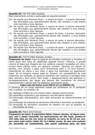 PORTUGUÊS P/ INSS (QUESTÕES COMENTADAS)
PROFESSOR TERROR
Prof. Décio Terror www.pontodosconcursos.com.br 65
Questão 62: TRF 5ªR 2003 Analista
Está inteiramente correta a pontuação do seguinte período:
(A) De acordo com Marilena Chauí – a autora do texto –, é preciso desconfiar
das afirmações que, aparentemente óbvias, não resistem a uma análise
mais concreta e mais rigorosa.
(B) De acordo com Marilena Chauí, a autora do texto: é preciso desconfiar
das afirmações que aparentemente óbvias, não resistem a uma análise,
mais concreta e mais rigorosa.
(C) De acordo com Marilena Chauí, a autora do texto; é preciso: desconfiar
das afirmações que, aparentemente óbvias não resistem, a uma análise
mais concreta, e mais rigorosa.
(D) De acordo com Marilena Chauí, a autora do texto, é preciso desconfiar,
das afirmações, que aparentemente óbvias não resistem a uma análise,
mais concreta e mais rigorosa.
(E) De acordo com Marilena Chauí, – a autora do texto – é preciso desconfiar
das afirmações, que, aparentemente óbvias não resistem a uma análise
mais concreta e, mais rigorosa.
Questão 63: TCE-PI 2002 Assessor Jurídico
Fragmento do texto: Caso as geleiras do Himalaia continuem a encolher no
ritmo atual, dois tipos de catástrofes poderão ocorrer. Primeiro, o grande
volume de água que chegará aos rios asiáticos causará inundações em série,
muitas delas súbitas como um pequeno tsunami. (Quando um glaciar se
derrete, nem sempre a água corre diretamente para o rio mais próximo.
Dependendo do relevo à sua volta, a água fica represada em gigantescos
lagos. Se as margens desses lagos se rompem, em conseqüência de uma
avalanche, por exemplo, as águas se espalham com violência e carregam tudo
pelo caminho.) Num prazo mais longo, o desaparecimento dos glaciares e,
conseqüentemente, das águas que descem das montanhas vai diminuir
drasticamente o volume dos rios asiáticos, provocando secas.
Julgue esta afirmativa como CERTA (C) ou ERRADA (E)
A presença de um longo segmento isolado por parênteses no 3º parágrafo
tem o sentido, no contexto, de
(A) repetição enfática de uma mesma idéia, exposta anteriormente.
(B) comentário explicativo, que esclarece uma afirmativa anterior.
(C) informação desnecessária, pois nada acrescenta ao desenvolvimento do
texto.
(D) sinalização da presença de elementos diferentes e estranhos ao parágrafo.
(E) introdução de afirmativa constante do relatório em que se baseiam as
informações do texto.
Questão 64: Metrô 2010 Técnico
Fragmento do texto: O especialista Nelson Choueri calculou, há alguns anos,
que, com o tempo consumido nos deslocamentos em São Paulo, perdem-se
165 vidas úteis por dia (em horas de trabalho) ou cerca de 50 mil por ano,
que valem (pelo salário médio) R$ 14,4 bilhões anuais. Se esse valor pudesse
ser convertido em investimentos, eles seriam suficientes para, em duas
 