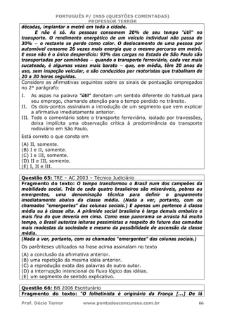 PORTUGUÊS P/ INSS (QUESTÕES COMENTADAS)
PROFESSOR TERROR
Prof. Décio Terror www.pontodosconcursos.com.br 66
décadas, implantar o metrô em toda a cidade.
E não é só. As pessoas consomem 20% de seu tempo "útil" no
transporte. O rendimento energético de um veículo individual não passa de
30% − o restante se perde como calor. O deslocamento de uma pessoa por
automóvel consome 26 vezes mais energia que o mesmo percurso em metrô.
E esse não é o único desperdício: 93% das cargas no Estado de São Paulo são
transportadas por caminhões − quando o transporte ferroviário, cada vez mais
sucateado, é algumas vezes mais barato − que, em média, têm 20 anos de
uso, sem inspeção veicular, e são conduzidos por motoristas que trabalham de
20 a 30 horas seguidas.
Considere as afirmativas seguintes sobre os sinais de pontuação empregados
no 2° parágrafo:
I. As aspas na palavra "útil" denotam um sentido diferente do habitual para
seu emprego, chamando atenção para o tempo perdido no trânsito.
II. Os dois-pontos assinalam a introdução de um segmento que vem explicar
a afirmativa imediatamente anterior.
III. Todo o comentário sobre o transporte ferroviário, isolado por travessões,
deixa implícita uma observação crítica à predominância do transporte
rodoviário em São Paulo.
Está correto o que consta em
(A) II, somente.
(B) I e II, somente.
(C) I e III, somente.
(D) II e III, somente.
(E) I, II e III.
Questão 65: TRE – AC 2003 – Técnico Judiciário
Fragmento do texto: O tempo transformou o Brasil num dos campeões da
mobilidade social. Três de cada quatro brasileiros são miseráveis, pobres ou
emergentes, uma denominação técnica para definir o grupamento
imediatamente abaixo da classe média. (Nada a ver, portanto, com os
chamados “emergentes” das colunas sociais.) E apenas um pertence à classe
média ou à classe alta. A pirâmide social brasileira é larga demais embaixo e
mais fina do que deveria em cima. Como esse panorama se arrasta há muito
tempo, o Brasil autoriza leituras pessimistas a respeito do futuro das camadas
mais modestas da sociedade e mesmo da possibilidade de ascensão da classe
média.
(Nada a ver, portanto, com os chamados “emergentes” das colunas sociais.)
Os parênteses utilizados na frase acima assinalam no texto
(A) a conclusão da afirmativa anterior.
(B) uma repetição da mesma idéia anterior.
(C) a reprodução exata das palavras de outro autor.
(D) a interrupção intencional do fluxo lógico das idéias.
(E) um segmento de sentido explicativo.
Questão 66: BB 2006 Escriturário
Fragmento do texto: “O folhetinista é originário da França [...] De lá
 