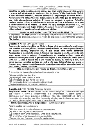 PORTUGUÊS P/ INSS (QUESTÕES COMENTADAS)
PROFESSOR TERROR
Prof. Décio Terror www.pontodosconcursos.com.br 67
espalhou-se pelo mundo, ou pelo menos por onde maiores proporções tomava
o grande veículo do espírito moderno; falo do jornal.” E Machado tenta “definir
a nova entidade literária”, procura esmiuçar a “organização do novo animal”.
Mas dessa nova entidade só vai circunscrever a variedade que se aproxima do
que hoje chamaríamos crônica. E como na verdade a palavra folhetim
designa muitas coisas, e, efetivamente, nasceu na França, há que ir ver o que
o termo recobre lá na matriz. De início, ou seja, começos do século XIX, “le
feuilleton” designa um lugar preciso do jornal: “o rez-de-chaussée” — résdo-
chão, rodapé —, geralmente o da primeira página.
Julgue esta afirmativa como CERTA (C) ou ERRADA (E)
A expressão “ou seja” (linha 8) foi empregada para introduzir uma retificação:
em busca da precisão, anula-se o valor da expressão anteriormente utilizada
(De início).
Questão 67: TRT 12ªR 2010 Técnico
Fragmento do texto: Gilda de Mello e Souza dizia que o Brasil é muito bom
nas novelas. Para ter público, a novela precisa dispor de personagens de todas
as classes sociais, explicava ela, o que exige uma trama complexa.
Acrescento: a mobilidade social é decisiva nas novelas e se dá sobretudo pelo
amor entre ricos e pobres. Provavelmente as novelas exibam casos de
ascensão social pelo amor – genuíno ou fingido – em proporção maior que a
vida real .... Mas a novela não é um retrato do Brasil, ou melhor, é sim, mas
como aqueles retratos antigos do avô e da avó, fotografados em preto e
branco, mas, depois, cuidadosamente retocados e coloridos. O fundo é real. A
tela: ideais, sonhos, fantasias.
Mas a novela não é um retrato do Brasil, ou melhor, é sim ...
O emprego da expressão grifada acima assinala uma
(A) contradição involuntária.
(B) repetição para realçar a ideia.
(C) retificação do que havia sido dito.
(D) conclusão decorrente da afirmativa inicial.
(E) condição básica de um fato evidente.
Questão 68: TCE-PI 2002 Assessor Jurídico
Fragmento do texto: Os valores morais que as religiões cultivaram ao longo
dos séculos – como a solidariedade e a simplicidade –, assim como a
admiração por seus produtos estéticos, não são incompatíveis com o
desconfiar de seus dogmas. Mas desconfiar de dogmas, inclusive os que vêm
da ciência, é uma lição que a ciência também dá.
– como a solidariedade e a simplicidade – (último parágrafo)
Foram usados travessões para
(A) interromper intencionalmente o pensamento.
(B) incluir um segmento explicativo.
(C) concluir, com uma hesitação, uma idéia secundária.
(D) preencher uma lacuna dentro do período.
(E) enunciar um fato com entoação exclamativa.
 