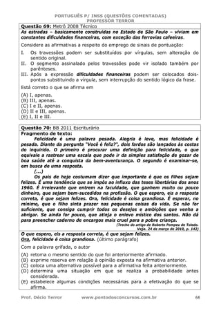 PORTUGUÊS P/ INSS (QUESTÕES COMENTADAS)
PROFESSOR TERROR
Prof. Décio Terror www.pontodosconcursos.com.br 68
Questão 69: Metrô 2008 Técnico
As estradas – basicamente construídas no Estado de São Paulo – viviam em
constantes dificuldades financeiras, com exceção das ferrovias cafeeiras.
Considere as afirmativas a respeito do emprego de sinais de pontuação:
I. Os travessões podem ser substituídos por vírgulas, sem alteração do
sentido original.
II. O segmento assinalado pelos travessões pode vir isolado também por
parênteses.
III. Após a expressão dificuldades financeiras podem ser colocados dois-
pontos substituindo a vírgula, sem interrupção do sentido lógico da frase.
Está correto o que se afirma em
(A) I, apenas.
(B) III, apenas.
(C) I e II, apenas.
(D) II e III, apenas.
(E) I, II e III.
Questão 70: BB 2011 Escriturário
Fragmento de texto:
Felicidade é uma palavra pesada. Alegria é leve, mas felicidade é
pesada. Diante da pergunta "Você é feliz?", dois fardos são lançados às costas
do inquirido. O primeiro é procurar uma definição para felicidade, o que
equivale a rastrear uma escala que pode ir da simples satisfação de gozar de
boa saúde até a conquista da bem-aventurança. O segundo é examinar-se,
em busca de uma resposta.
(...)
Os pais de hoje costumam dizer que importante é que os filhos sejam
felizes. É uma tendência que se impôs ao influxo das teses libertárias dos anos
1960. É irrelevante que entrem na faculdade, que ganhem muito ou pouco
dinheiro, que sejam bem-sucedidos na profissão. O que espero, eis a resposta
correta, é que sejam felizes. Ora, felicidade é coisa grandiosa. É esperar, no
mínimo, que o filho sinta prazer nas pequenas coisas da vida. Se não for
suficiente, que consiga cumprir todos os desejos e ambições que venha a
abrigar. Se ainda for pouco, que atinja o enlevo místico dos santos. Não dá
para preencher caderno de encargos mais cruel para a pobre criança.
(Trecho do artigo de Roberto Pompeu de Toledo.
Veja. 24 de março de 2010, p. 142)
O que espero, eis a resposta correta, é que sejam felizes.
Ora, felicidade é coisa grandiosa. (último parágrafo)
Com a palavra grifada, o autor
(A) retoma o mesmo sentido do que foi anteriormente afirmado.
(B) exprime reserva em relação à opinião exposta na afirmativa anterior.
(C) coloca uma alternativa possível para a afirmativa feita anteriormente.
(D) determina uma situação em que se realiza a probabilidade antes
considerada.
(E) estabelece algumas condições necessárias para a efetivação do que se
afirma.
 