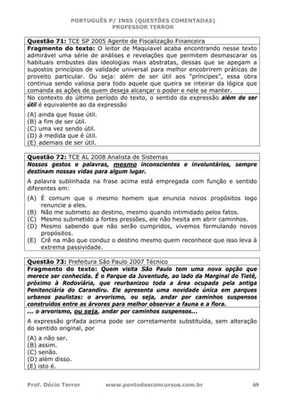 PORTUGUÊS P/ INSS (QUESTÕES COMENTADAS)
PROFESSOR TERROR
Prof. Décio Terror www.pontodosconcursos.com.br 69
Questão 71: TCE SP 2005 Agente de Fiscalização Financeira
Fragmento do texto: O leitor de Maquiavel acaba encontrando nesse texto
admirável uma série de análises e revelações que permitem desmascarar os
habituais embustes das ideologias mais abstratas, dessas que se apegam a
supostos princípios de validade universal para melhor encobrirem práticas de
proveito particular. Ou seja: além de ser útil aos “príncipes”, essa obra
continua sendo valiosa para todo aquele que queira se inteirar da lógica que
comanda as ações de quem deseja alcançar o poder e nele se manter.
No contexto do último período do texto, o sentido da expressão além de ser
útil é equivalente ao da expressão
(A) ainda que fosse útil.
(B) a fim de ser útil.
(C) uma vez sendo útil.
(D) à medida que é útil.
(E) ademais de ser útil.
Questão 72: TCE AL 2008 Analista de Sistemas
Nossos gestos e palavras, mesmo inconscientes e involuntários, sempre
destinam nossas vidas para algum lugar.
A palavra sublinhada na frase acima está empregada com função e sentido
diferentes em:
(A) É comum que o mesmo homem que enuncia novos propósitos logo
renuncie a eles.
(B) Não me submeto ao destino, mesmo quando intimidado pelos fatos.
(C) Mesmo submetido a fortes pressões, ele não hesita em abrir caminhos.
(D) Mesmo sabendo que não serão cumpridos, vivemos formulando novos
propósitos.
(E) Crê na mão que conduz o destino mesmo quem reconhece que isso leva à
extrema passividade.
Questão 73: Prefeitura São Paulo 2007 Técnico
Fragmento do texto: Quem visita São Paulo tem uma nova opção que
merece ser conhecida. É o Parque da Juventude, ao lado da Marginal do Tietê,
próximo à Rodoviária, que reurbanizou toda a área ocupada pela antiga
Penitenciária do Carandiru. Ele apresenta uma novidade única em parques
urbanos paulistas: o arvorismo, ou seja, andar por caminhos suspensos
construídos entre as árvores para melhor observar a fauna e a flora.
... o arvorismo, ou seja, andar por caminhos suspensos...
A expressão grifada acima pode ser corretamente substituída, sem alteração
do sentido original, por
(A) a não ser.
(B) assim.
(C) senão.
(D) além disso.
(E) isto é.
 