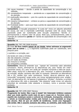 PORTUGUÊS P/ INSS (QUESTÕES COMENTADAS)
PROFESSOR TERROR
Prof. Décio Terror www.pontodosconcursos.com.br 7
(A) causa imediata − devido à perda da capacidade de concentração e de
reflexão.
(B) consequência inesperada − perdendo-se a capacidade de concentração e
de atenção.
(C) explicação redundante − pois há a perda da capacidade de concentração e
de atenção.
(D) ressalva indispensável − embora se perca a capacidade de concentração e
de atenção.
(E) finalidade tardia − para que haja a perda da capacidade de concentração e
de atenção.
Comentário: A locução prepositiva “à custa da” inicia um adjunto adverbial
de causa, por isso a expressão sublinhada expressa valor de causa. Essa
expressão pode ser substituída pela locução prepositiva “devido a”,
permanecendo o mesmo valor de causa. Note que, contextualmente, cabe a
inserção do substantivo perda em “perda da capacidade de concentração e de
reflexão”.
Gabarito: A
Questão 11: TRT 2ªR 2008 Analista
Na frase Se ficou notório apesar de ser tímido, talvez estivesse se enganando
junto com os outros (...), o segmento sublinhado pode ser substituído, sem
prejuízo para
o sentido e a correção, por:
(A) tendo em vista a timidez.
(B) não obstante a timidez.
(C) em razão da timidez.
(D) inclusive a timidez.
(E) conquanto a timidez.
Comentário: Deve-se entender que “apesar de” transmite valor adverbial
concessivo. Assim, eliminam-se as alternativas (A), pois “tendo em vista”
transmite causa; (C), pois “em razão da” também transmite a ideia de causa.
Além disso, exclui-se a alternativa (D), pois “inclusive” é palavra denotativa
de inclusão, adição; portanto não cabe no contexto. Sobraram as alternativas
(B) e (E), ambas com valor concessivo. Porém, deve-se observar que a
conjunção “conquanto” exige verbo, por iniciar obrigatoriamente uma oração;
mas, na alternativa (E), há apenas o substantivo “timidez”. Portanto, a correta
é a alternativa (B), pois a expressão “não obstante” pode iniciar um adjunto
adverbial de concessão (não obstante a timidez), como o previsto neste
contexto.
Gabarito: B
Questão 12: TRT 23ªR 2007 Técnico
Fragmento do texto: Mas o que é moda? Um historiador britânico costuma
dizer que moda significa muito mais do que a roupa em si. Funciona como o
espelho das mudanças sociais e culturais da civilização. Acompanha, simboliza
e retrata as transformações vividas pelo homem e pela sociedade ao longo
dos séculos. Mais do que um desfile de tendências, revela uma linguagem
não-verbal. Não é assunto exclusivo das elites; ao contrário, está muito mais
 