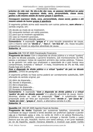 PORTUGUÊS P/ INSS (QUESTÕES COMENTADAS)
PROFESSOR TERROR
Prof. Décio Terror www.pontodosconcursos.com.br 8
próxima da vida real. No dia-a-dia das ruas, as pessoas identificam-se pelas
roupas. Conseguem expressar idade, sexo, personalidade, classe social,
gostos e até mesmo estado de humor graças à aparência.
Conseguem expressar idade, sexo, personalidade, classe social, gostos e até
mesmo estado de humor graças à aparência.
O segmento grifado acima está reescrito com outras palavras, sem alterar o
sentido original, em:
(A) devido ao modo de se mostrarem.
(B) conquanto tenham um estilo gracioso.
(C) para que se mostrem agradáveis.
(D) caso se mostrem graciosos.
(E) até mesmo sem intenção explícita.
Comentário: A expressão “graças a” é uma locução prepositiva de causa,
com o mesmo valor de “devido a”, “ face a”, “em face de”, etc. Essas locuções
prepositivas iniciam os adjuntos adverbiais de causa.
Gabarito: A
Questão 13: TCE SP 2005 Fiscalização Financeira
Fragmento do texto: Com a disparada da dívida pública e a virtual “quebra”
do país na década passada, o governo brasileiro, sob monitoramento do FMI,
passou a perseguir metas de superávit primário das contas públicas. Tratava-
se de garantir um saldo que sinalizasse a capacidade de o país honrar seus
compromissos, evitando o “default”. A meta, inicialmente de 3% do PIB, está
fixada hoje em 4,25%.
Com a disparada da dívida pública e a virtual “quebra” do país na década
passada... (início do parágrafo)
O segmento grifado na frase acima poderá ser corretamente substituído, SEM
alteração do sentido original, por
(A) Além da disparada...
(B) Devido à disparada...
(C) Até à disparada...
(D) Apesar da disparada...
(E) Durante a disparada...
Comentário: A expressão “Com a disparada da dívida pública e a virtual
‘quebra’ do país na década passada” é o adjunto adverbial de causa. Assim,
devemos atentar ao valor da preposição “Com”. A substituição dessa
preposição pode ser feita por expressões como “devido a”, “por causa de”,
“tendo em vista”, “graças a”. Assim, a alternativa correta é a (B).
Gabarito: B
Questão 14: ISS-SP 2009 Agente-Fiscal de Rendas
Fragmento do texto: Esgotado por sucessivas batalhas, convencido da
inutilidade de seguir lutando e tendo decidido ser preferível capitular a perder
não só a liberdade como a vida, no verão de 1520 o rei asteca Montezuma,
prisioneiro dos espanhóis, concordou em entregar a Hernán Cortés o vasto
tesouro que seu pai, Axayáctl, reunira com tanto esforço, e em jurar lealdade
ao rei da Espanha, aquele monarca distante e invisível cujo poder Cortés
 