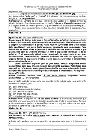 PORTUGUÊS P/ INSS (QUESTÕES COMENTADAS)
PROFESSOR TERROR
Prof. Décio Terror www.pontodosconcursos.com.br 9
representava.
Julgue esta afirmativa como CERTA (C) ou ERRADA (E)
As expressões “não só” e “como” introduzem os complementos verbais
exigidos por ser preferível.
Comentário: Lembre-se de que complemento verbal é o objeto direto ou
objeto indireto. Percebemos que a expressão “não só a liberdade como a vida”
é o objeto direto do verbo “perder”, o qual é transitivo direto (perder o quê?).
Assim, esse complemento verbal não tem relação com a expressão “ser
preferível”.
Gabarito: E
Questão 15: BB 2011 Escriturário
Fragmento do texto: Arte para o futebol jamais é adjetivo; é a sua essência.
A beleza intrínseca do movimento e da harmonia é meio ideal de cultura para
a alegria e a criatividade. E quem, neste mundo, apresenta com tanta clareza
tais qualidades? Um povo historicamente esmagado pela colonização (que
insiste em se fazer viva), explorado e excluído em sua imensa maioria e que
permanece com os queixos elevados e com a esperança intocável, é de se
admirar. E só conseguiu atingir essa capacidade de sobrevivência por suas
incomparáveis características. Quando qualquer de nós se aproxima de
alguma forma de expressão artística é que podemos perceber a sensibilidade
que exala de cada poro.
Como podemos explicar que cá por estas bandas surgissem tantas
genialidades sem que, em sua maioria, tenham tido quaisquer facilidades para
seus ofícios? Em tantas áreas poderíamos desfilar um sem número de figuras
excepcionais que se destacaram por suas criações e capacidades. No esporte
não é diferente.
Como podemos explicar que cá por estas bandas surgissem tantas
genialidades ... (2° parágrafo)
A expressão grifada acima pode ser corretamente substituída, sem alteração
do sentido original, por:
(A) aqui entre nós.
(B) além dos campos de futebol.
(C) nos demais esportes.
(D) em áreas não esportivas.
(E) em todos os lugares.
Comentário: A expressão “cá por estas bandas” é expressão coloquial que
significa um lugar próximo do locutor, aquele que emite a informação. Textual
e sintaticamente, podemos entendê-la como um adjunto adverbial de lugar,
que tem o sentido de “aqui entre nós”.
Gabarito: A
Questão 16: TRT 16ªR 2009 Técnico
Na indústria da saúde destacamos uma extensa e diversificada cadeia de
fornecedores ...
A frase cujo verbo exige o mesmo tipo de complemento que o grifado acima
é:
 