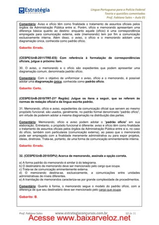 Língua Portuguesa para a Polícia Federal
Teoria e questões comentadas
Prof. Fabiano Sales – Aula 01
Comentário: Aviso e ofício têm como finalidade o tratamento de assuntos oficiais pelos
órgãos da Administração Pública entre si. Porém, ofício e memorando apresentam uma
diferença básica quanto ao destino: enquanto aquele (ofício) é uma correspondência
empregada para comunicação externa, este (memorando) tem por fim a comunicação
exclusivamente interna. Além disso, o aviso, o ofício e o memorando adotam uma
diagramação única, conhecida como padrão ofício.
Gabarito: Errado.

(CESPE/UnB-2011/TRE-ES) Com referência à formatação de correspondências
oficiais, julgue o próximo item.
30. O aviso, o memorando e o ofício são expedientes que podem apresentar uma
diagramação comum, denominada padrão ofício.
Comentário: Com o objetivo de uniformizar o aviso, ofício e o memorando, é possível
adotar uma diagramação única, conhecida como padrão ofício.
Gabarito: Certo.

(CESPE/UnB-2010/TRT-21ª Região) Julgue os itens a seguir, que se referem às
normas de redação oficial e da língua escrita padrão.
31. Memorando, ofício e aviso, expedientes da comunicação oficial que servem ao mesmo
propósito funcional, são usados, geralmente, no padrão formal denominado “padrão ofício”,
em virtude de poderem adotar a mesma diagramação na distribuição das partes.
Comentário: Memorando, ofício e aviso podem adotar o “padrão ofício” em sua
elaboração. Entretanto, o propósito funcional é diferente: aviso e ofício têm como finalidade
o tratamento de assuntos oficiais pelos órgãos da Administração Pública entre si e, no caso
do ofício, também com particulares (comunicação externa), ao passo que o memorando
pode ser empregado com a finalidade meramente administrativa ou para expor projetos,
ideias, diretrizes. Trata-se, portanto, de uma forma de comunicação eminentemente interna.
Gabarito: Errado.

32. (CESPE/UnB-2010/DPU) Acerca de memorando, assinale a opção correta.
a) A forma padrão do memorando é similar à do telegrama.
b) O destinatário de memorando deve ser mencionado pelo cargo que ocupa.
c) Trata-se de comunicação eminentemente externa.
d) O memorando destina-se, exclusivamente, a comunicações entre unidades
administrativas de níveis diferentes.
e) A tramitação de memorandos caracteriza-se por grande complexidade de procedimentos.
Comentário: Quanto à forma, o memorando segue o modelo do padrão ofício, com a
diferença de que seu destinatário deve ser mencionado pelo cargo que ocupa.

Gabarito: B.

Prof. Fabiano Sales

www.estrategiaconcursos.com.br

12 de 31

Acesse www.baixarveloz.net

 