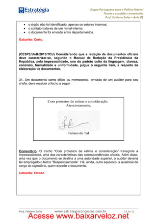 Língua Portuguesa para a Polícia Federal
Teoria e questões comentadas
Prof. Fabiano Sales – Aula 01
•
•
•

o órgão não foi identificado, apenas os setores internos;
o contato trata-se de um ramal interno;
o documento foi enviado entre departamentos.

Gabarito: Certo.

(CESPE/UnB-2010/TCU) Considerando que a redação de documentos oficiais
deve caracterizar-se, segundo o Manual de Redação da Presidência da
República, pela impessoalidade, uso do padrão culto da linguagem, clareza,
concisão, formalidade e uniformidade, julgue o seguinte item, a respeito da
elaboração de documentos.

34. Um documento como ofício ou memorando, enviado de um auditor para seu
chefe, deve receber o fecho a seguir.

Comentário: O trecho “Com protestos de estima e consideração” transgride a
impessoalidade, uma das características das correspondências oficiais. Além disso,
uma vez que o documento se destina a uma autoridade superior, o auditor deveria
ter empregado o fecho “Respeitosamente”. Há, ainda, outro equívoco: a ausência do
cargo do signatário, quem expede o documento.
Gabarito: Errado.

Prof. Fabiano Sales

www.estrategiaconcursos.com.br

14 de 31

Acesse www.baixarveloz.net

 