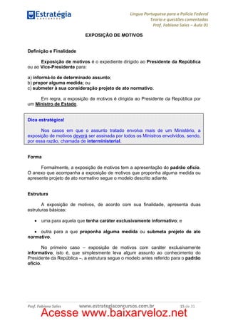 Língua Portuguesa para a Polícia Federal
Teoria e questões comentadas
Prof. Fabiano Sales – Aula 01
EXPOSIÇÃO DE MOTIVOS

Definição e Finalidade
Exposição de motivos é o expediente dirigido ao Presidente da República
ou ao Vice-Presidente para:
a) informá-lo de determinado assunto;
b) propor alguma medida; ou
c) submeter à sua consideração projeto de ato normativo.
Em regra, a exposição de motivos é dirigida ao Presidente da República por
um Ministro de Estado.

Dica estratégica!
Nos casos em que o assunto tratado envolva mais de um Ministério, a
exposição de motivos deverá ser assinada por todos os Ministros envolvidos, sendo,
por essa razão, chamada de interministerial.

Forma
Formalmente, a exposição de motivos tem a apresentação do padrão ofício.
O anexo que acompanha a exposição de motivos que proponha alguma medida ou
apresente projeto de ato normativo segue o modelo descrito adiante.

Estrutura
A exposição de motivos, de acordo com sua finalidade, apresenta duas
estruturas básicas:
•

uma para aquela que tenha caráter exclusivamente informativo; e

• outra para a que proponha alguma medida ou submeta projeto de ato
normativo.
No primeiro caso – exposição de motivos com caráter exclusivamente
informativo, isto é, que simplesmente leva algum assunto ao conhecimento do
Presidente da República –, a estrutura segue o modelo antes referido para o padrão
ofício.

Prof. Fabiano Sales

www.estrategiaconcursos.com.br

15 de 31

Acesse www.baixarveloz.net

 