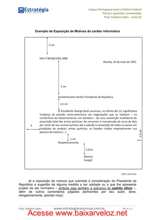 Língua Portuguesa para a Polícia Federal
Teoria e questões comentadas
Prof. Fabiano Sales – Aula 01

Exemplo de Exposição de Motivos de caráter informativo

5 cm

EM no 00146/1991-MRE
Brasília, 24 de maio de 1991.

5 cm

Excelentíssimo Senhor Presidente da República.

3
cm

O Presidente George Bush anunciou, no último dia 13, significativa
mudança da posição norte-americana nas negociações que se realizam – na
Conferência do Desarmamento, em Genebra – de uma convenção multilateral de
proscrição total das armas químicas. Ao renunciar à manutenção de cerca de dois
por cento de seu arsenal químico até a adesão à convenção de todos os países em
condições de produzir armas químicas, os Estados Unidos reaproximaram sua
postura da maioria (...)
1 cm
Respeitosamente,
2,5cm
[Nome]
[cargo]

(297 x 210 mm)

Já a exposição de motivos que submeta à consideração do Presidente da
República a sugestão de alguma medida a ser adotada ou a que lhe apresente
projeto de ato normativo – embora siga também a estrutura do padrão ofício –,
além de outros comentários julgados pertinentes por seu autor, deve,
obrigatoriamente, apontar no(a):

Prof. Fabiano Sales

www.estrategiaconcursos.com.br

16 de 31

Acesse www.baixarveloz.net

1,5 cm

1,5 cm

 