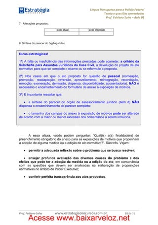 Língua Portuguesa para a Polícia Federal
Teoria e questões comentadas
Prof. Fabiano Sales – Aula 01
7. Alterações propostas;
Texto atual

Texto proposto

8. Síntese do parecer do órgão jurídico.

Dicas estratégicas!
1ª) A falta ou insuficiência das informações prestadas pode acarretar, a critério da
Subchefia para Assuntos Jurídicos da Casa Civil, a devolução do projeto de ato
normativo para que se complete o exame ou se reformule a proposta.
2ª) Nos casos em que o ato proposto for questão de pessoal (nomeação,
promoção, readaptação, reversão, aproveitamento, reintegração, recondução,
remoção, exoneração, demissão, dispensa, disponibilidade, aposentadoria), NÃO é
necessário o encaminhamento do formulário de anexo à exposição de motivos.
3ª) É importante ressaltar que:
• a síntese do parecer do órgão de assessoramento jurídico (item 8) NÃO
dispensa o encaminhamento do parecer completo;
• o tamanho dos campos do anexo à exposição de motivos pode ser alterado
de acordo com a maior ou menor extensão dos comentários a serem incluídos.

A essa altura, vocês podem perguntar: “Qual(is) a(s) finalidade(s) do
preenchimento obrigatório do anexo para as exposições de motivos que proponham
a adoção de alguma medida ou a edição de ato normativo?”. São três. Vejam:
•

permitir a adequada reflexão sobre o problema que se busca resolver;

• ensejar profunda avaliação das diversas causas do problema e dos
efeitos que pode ter a adoção da medida ou a edição do ato, em consonância
com as questões que devem ser analisadas na elaboração de proposições
normativas no âmbito do Poder Executivo;
•

conferir perfeita transparência aos atos propostos.

Prof. Fabiano Sales

www.estrategiaconcursos.com.br

18 de 31

Acesse www.baixarveloz.net

 