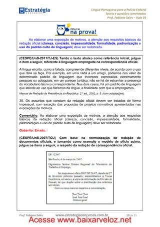 Língua Portuguesa para a Polícia Federal
Teoria e questões comentadas
Prof. Fabiano Sales – Aula 01

Ao elaborar uma exposição de motivos, a atenção aos requisitos básicos da
redação oficial (clareza, concisão, impessoalidade, formalidade, padronização e
uso do padrão culto de linguagem) deve ser redobrada.

(CESPE/UnB-2011/TJ-ES) Tendo o texto abaixo como referência inicial, julgue
o item a seguir, referente à linguagem empregada na correspondência oficial.
A língua escrita, como a falada, compreende diferentes níveis, de acordo com o uso
que dela se faça. Por exemplo, em uma carta a um amigo, podemos nos valer de
determinado padrão de linguagem que incorpore expressões extremamente
pessoais ou coloquiais; em um parecer jurídico, não se há de estranhar a presença
do vocabulário técnico correspondente. Nos dois casos, há um padrão de linguagem
que atende ao uso que fazemos da língua, a finalidade com que a empregamos.
Manual de Redação da Presidência da República. 2.º ed., 2002, p. 5. (com adaptações).

35. Os assuntos que constam da redação oficial devem ser tratados de forma
impessoal, com exceção das propostas de projetos normativos apresentadas nas
exposições de motivos.
Comentário: Ao elaborar uma exposição de motivos, a atenção aos requisitos
básicos da redação oficial (clareza, concisão, impessoalidade, formalidade,
padronização e uso do padrão culto de linguagem) deve ser redobrada.
Gabarito: Errado.
(CESPE/UnB-2007/TCU) Com base na normatização de redação de
documentos oficiais, e tomando como exemplo o modelo de ofício acima,
julgue os itens a seguir, a respeito da redação de correspondência oficial.

Prof. Fabiano Sales

www.estrategiaconcursos.com.br

19 de 31

Acesse www.baixarveloz.net

 