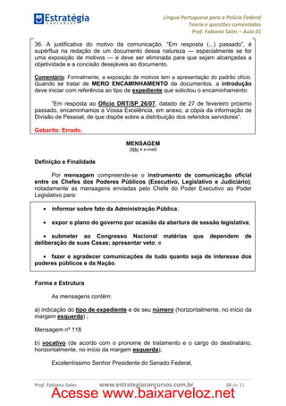 Língua Portuguesa para a Polícia Federal
Teoria e questões comentadas
Prof. Fabiano Sales – Aula 01
36. A justificativa do motivo da comunicação, “Em resposta (...) passado”, é
supérflua na redação de um documento dessa natureza — especialmente se for
uma exposição de motivos — e deve ser eliminada para que sejam alcançadas a
objetividade e a concisão desejáveis ao documento.
Comentário: Formalmente, a exposição de motivos tem a apresentação do padrão ofício.
Quando se tratar de MERO ENCAMINHAMENTO de documentos, a introdução

deve iniciar com referência ao tipo de expediente que solicitou o encaminhamento:
“Em resposta ao Ofício DRT/SP 26/07, datado de 27 de fevereiro próximo
passado, encaminhamos a Vossa Excelência, em anexo, a cópia da informação de
Divisão de Pessoal, de que dispõe sobre a distribuição dos referidos servidores”.
Gabarito: Errado.
MENSAGEM
(Não é e-mail)

Definição e Finalidade
Por mensagem compreende-se o instrumento de comunicação oficial
entre os Chefes dos Poderes Públicos (Executivo, Legislativo e Judiciário),
notadamente as mensagens enviadas pelo Chefe do Poder Executivo ao Poder
Legislativo para:
•

informar sobre fato da Administração Pública;

•

expor o plano do governo por ocasião da abertura de sessão legislativa;

• submeter ao Congresso Nacional matérias
deliberação de suas Casas; apresentar veto; e

que

dependem

de

• fazer e agradecer comunicações de tudo quanto seja de interesse dos
poderes públicos e da Nação.

Forma e Estrutura
As mensagens contêm:
a) indicação do tipo de expediente e de seu número (horizontalmente, no início da
margem esquerda) ;
Mensagem nº 118
b) vocativo (de acordo com o pronome de tratamento e o cargo do destinatário,
horizontalmente, no início da margem esquerda);
Excelentíssimo Senhor Presidente do Senado Federal,

Prof. Fabiano Sales

www.estrategiaconcursos.com.br

20 de 31

Acesse www.baixarveloz.net

 