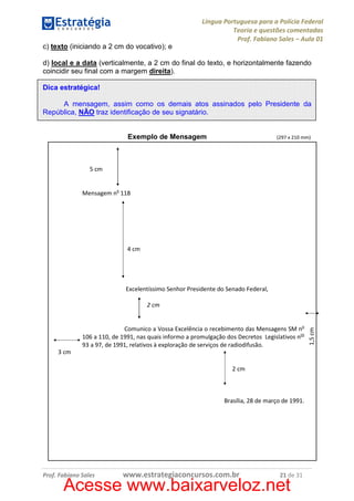 Língua Portuguesa para a Polícia Federal
Teoria e questões comentadas
Prof. Fabiano Sales – Aula 01
c) texto (iniciando a 2 cm do vocativo); e
d) local e a data (verticalmente, a 2 cm do final do texto, e horizontalmente fazendo
coincidir seu final com a margem direita).
Dica estratégica!
A mensagem, assim como os demais atos assinados pelo Presidente da
República, NÃO traz identificação de seu signatário.

Exemplo de Mensagem

(297 x 210 mm)

5 cm

Mensagem no 118

4 cm

Excelentíssimo Senhor Presidente do Senado Federal,

Comunico a Vossa Excelência o recebimento das Mensagens SM no
106 a 110, de 1991, nas quais informo a promulgação dos Decretos Legislativos nos
93 a 97, de 1991, relativos à exploração de serviços de radiodifusão.
3 cm
2 cm

Brasília, 28 de março de 1991.

Prof. Fabiano Sales

www.estrategiaconcursos.com.br

21 de 31

Acesse www.baixarveloz.net

1,5 cm

2 cm

 