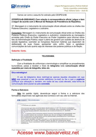 Língua Portuguesa para a Polícia Federal
Teoria e questões comentadas
Prof. Fabiano Sales – Aula 01
Vamos ver como o assunto foi cobrado pelo CESPE/UnB:
(CESPE/UnB-2009/ANAC) Com relação à correspondência oficial, julgue o item
a seguir de acordo com o Manual de Redação da Presidência da República.
37. Mensagem é o instrumento de comunicação oficial utilizado entre os chefes dos
Poderes Executivo, Legislativo e Judiciário.
Comentário: Mensagem é o instrumento de comunicação oficial entre os Chefes dos
Poderes Públicos (Executivo, Legislativo e Judiciário), notadamente as mensagens
enviadas pelo Chefe do Poder Executivo ao Poder Legislativo para informar sobre
fato da Administração Pública; expor o plano de governo por ocasião da abertura de
sessão legislativa; submeter ao Congresso Nacional matérias que dependem de
deliberação de suas Casas; apresentar veto; enfim, fazer e agradecer
comunicações de tudo quanto seja de interesse dos poderes públicos e da Nação.

Gabarito: Certo.
TELEGRAMA
Definição e Finalidade
Com a finalidade de uniformizar a terminologia e simplificar os procedimentos
burocráticos, passa a receber o título de telegrama toda comunicação oficial
expedida por meio de telegrafia, telex etc.
Dica estratégica!
O uso do telegrama deve restringir-se apenas àquelas situações em que
NÃO seja possível o uso de correio eletrônico (e-mail) ou fax e que a urgência
justifique sua utilização e, também, em razão de seu custo elevado, esta forma de
comunicação deve pautar-se pela concisão.
Forma e Estrutura
Não há padrão rígido, devendo-se seguir a forma e a estrutura dos
formulários disponíveis nas agências dos Correios e em seu site na Internet.

Prof. Fabiano Sales

www.estrategiaconcursos.com.br

22 de 31

Acesse www.baixarveloz.net

 