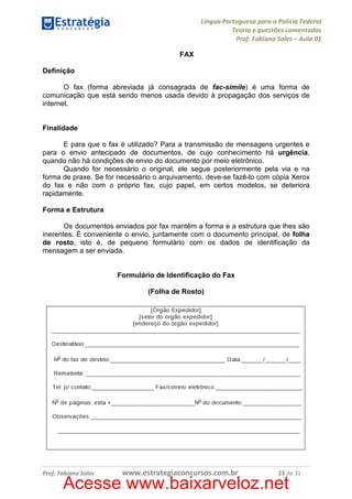 Língua Portuguesa para a Polícia Federal
Teoria e questões comentadas
Prof. Fabiano Sales – Aula 01
FAX
Definição
O fax (forma abreviada já consagrada de fac-símile) é uma forma de
comunicação que está sendo menos usada devido à propagação dos serviços de
internet.

Finalidade
E para que o fax é utilizado? Para a transmissão de mensagens urgentes e
para o envio antecipado de documentos, de cujo conhecimento há urgência,
quando não há condições de envio do documento por meio eletrônico.
Quando for necessário o original, ele segue posteriormente pela via e na
forma de praxe. Se for necessário o arquivamento, deve-se fazê-lo com cópia Xerox
do fax e não com o próprio fax, cujo papel, em certos modelos, se deteriora
rapidamente.
Forma e Estrutura
Os documentos enviados por fax mantêm a forma e a estrutura que lhes são
inerentes. É conveniente o envio, juntamente com o documento principal, de folha
de rosto, isto é, de pequeno formulário com os dados de identificação da
mensagem a ser enviada.

Formulário de Identificação do Fax
(Folha de Rosto)

Prof. Fabiano Sales

www.estrategiaconcursos.com.br

23 de 31

Acesse www.baixarveloz.net

 