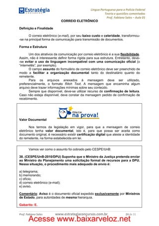 Língua Portuguesa para a Polícia Federal
Teoria e questões comentadas
Prof. Fabiano Sales – Aula 01
CORREIO ELETRÔNICO
Definição e Finalidade
O correio eletrônico (e-mail), por seu baixo custo e celeridade, transformou-se na principal forma de comunicação para transmissão de documentos.
Forma e Estrutura
Um dos atrativos da comunicação por correio eletrônico é a sua flexibilidade.
Assim, não é interessante definir forma rígida para sua estrutura. Entretanto, deve-se evitar o uso de linguagem incompatível com uma comunicação oficial (o
“internetês”, por exemplo).
O campo assunto do formulário de correio eletrônico deve ser preenchido de
modo a facilitar a organização documental tanto do destinatário quanto do
remetente.
Para os arquivos anexados à mensagem deve ser utilizado,
preferencialmente, o formato Ritch Text. A mensagem que encaminha algum
arquivo deve trazer informações mínimas sobre seu conteúdo.
Sempre que disponível, deve-se utilizar recurso de confirmação de leitura.
Caso não esteja disponível, deve constar da mensagem pedido de confirmação de
recebimento.

Valor Documental
Nos termos da legislação em vigor, para que a mensagem de correio
eletrônico tenha valor documental, isto é, para que possa ser aceita como
documento original, é necessário existir certificação digital que ateste a identidade
do remetente, na forma estabelecida em lei.

Vamos ver como o assunto foi cobrado pelo CESPE/UnB:
38. (CESPE/UnB-2010/DPU) Suponha que o Ministro da Justiça pretenda enviar
ao Ministro do Planejamento uma solicitação formal de recursos para a DPU.
Nessa situação, o procedimento mais adequado de envio é:
a) telegrama;
b) memorando;
c) ofício;
d) correio eletrônico (e-mail);
e) aviso.
Comentário: Aviso é o documento oficial expedido exclusivamente por Ministros
de Estado, para autoridades de mesma hierarquia.
Gabarito: E.
Prof. Fabiano Sales

www.estrategiaconcursos.com.br

24 de 31

Acesse www.baixarveloz.net

 