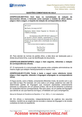 Língua Portuguesa para a Polícia Federal
Teoria e questões comentadas
Prof. Fabiano Sales – Aula 01
QUESTÕES COMENTADAS NA AULA
(CESPE/UnB-2007/TCU) Com base na normatização de redação de
documentos oficiais, e tomando como exemplo o modelo de ofício abaixo,
julgue o item a seguir, a respeito da redação de correspondência oficial.

26. Para atender às normas do padrão ofício, a data deve ser deslocada para a
direita da primeira linha, a par da identificação do documento.
(CESPE/UnB-2006/DATAPREV) Julgue o item seguinte, referentes a redação
de correspondências oficiais.
27. O memorando é a comunicação feita apenas entre unidades administrativas de
mesmo órgão que estejam hierarquicamente no mesmo nível.
(CESPE/UnB-2011/TJ-ES) Tendo o texto a seguir como referência inicial,
julgue o item seguinte, referente à linguagem empregada na correspondência
oficial.
A língua escrita, como a falada, compreende diferentes níveis, de acordo com o uso
que dela se faça. Por exemplo, em uma carta a um amigo, podemos nos valer de
determinado padrão de linguagem que incorpore expressões extremamente
pessoais ou coloquiais; em um parecer jurídico, não se há de estranhar a presença
do vocabulário técnico correspondente. Nos dois casos, há um padrão de linguagem
que atende ao uso que fazemos da língua, a finalidade com que a empregamos.
Manual de Redação da Presidência da República. 2.º ed., 2002, p. 5. (com adaptações).

28. Em ofícios e memorandos, independentemente da urgência dos assuntos
tratados, mantêm-se as exigências de concisão e clareza da linguagem e de revisão
cuidadosa do texto do expediente.

Prof. Fabiano Sales

www.estrategiaconcursos.com.br

26 de 31

Acesse www.baixarveloz.net

 