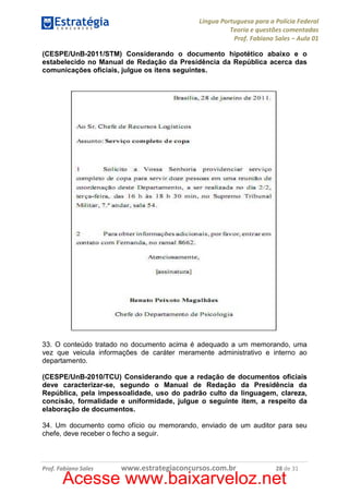 Língua Portuguesa para a Polícia Federal
Teoria e questões comentadas
Prof. Fabiano Sales – Aula 01
(CESPE/UnB-2011/STM) Considerando o documento hipotético abaixo e o
estabelecido no Manual de Redação da Presidência da República acerca das
comunicações oficiais, julgue os itens seguintes.

33. O conteúdo tratado no documento acima é adequado a um memorando, uma
vez que veicula informações de caráter meramente administrativo e interno ao
departamento.
(CESPE/UnB-2010/TCU) Considerando que a redação de documentos oficiais
deve caracterizar-se, segundo o Manual de Redação da Presidência da
República, pela impessoalidade, uso do padrão culto da linguagem, clareza,
concisão, formalidade e uniformidade, julgue o seguinte item, a respeito da
elaboração de documentos.
34. Um documento como ofício ou memorando, enviado de um auditor para seu
chefe, deve receber o fecho a seguir.

Prof. Fabiano Sales

www.estrategiaconcursos.com.br

28 de 31

Acesse www.baixarveloz.net

 