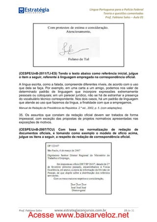 Língua Portuguesa para a Polícia Federal
Teoria e questões comentadas
Prof. Fabiano Sales – Aula 01

(CESPE/UnB-2011/TJ-ES) Tendo o texto abaixo como referência inicial, julgue
o item a seguir, referente à linguagem empregada na correspondência oficial.
A língua escrita, como a falada, compreende diferentes níveis, de acordo com o uso
que dela se faça. Por exemplo, em uma carta a um amigo, podemos nos valer de
determinado padrão de linguagem que incorpore expressões extremamente
pessoais ou coloquiais; em um parecer jurídico, não se há de estranhar a presença
do vocabulário técnico correspondente. Nos dois casos, há um padrão de linguagem
que atende ao uso que fazemos da língua, a finalidade com que a empregamos.
Manual de Redação da Presidência da República. 2.º ed., 2002, p. 5. (com adaptações).

35. Os assuntos que constam da redação oficial devem ser tratados de forma
impessoal, com exceção das propostas de projetos normativos apresentadas nas
exposições de motivos.
(CESPE/UnB-2007/TCU) Com base na normatização de redação de
documentos oficiais, e tomando como exemplo o modelo de ofício acima,
julgue os itens a seguir, a respeito da redação de correspondência oficial.

Prof. Fabiano Sales

www.estrategiaconcursos.com.br

29 de 31

Acesse www.baixarveloz.net

 