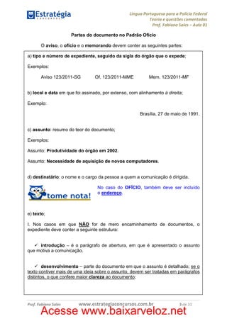 Língua Portuguesa para a Polícia Federal
Teoria e questões comentadas
Prof. Fabiano Sales – Aula 01
Partes do documento no Padrão Ofício
O aviso, o ofício e o memorando devem conter as seguintes partes:
a) tipo e número de expediente, seguido da sigla do órgão que o expede;
Exemplos:
Aviso 123/2011-SG

Of. 123/2011-MME

Mem. 123/2011-MF

b) local e data em que foi assinado, por extenso, com alinhamento à direita;
Exemplo:
Brasília, 27 de maio de 1991.

c) assunto: resumo do teor do documento;
Exemplos:
Assunto: Produtividade do órgão em 2002.
Assunto: Necessidade de aquisição de novos computadores.

d) destinatário: o nome e o cargo da pessoa a quem a comunicação é dirigida.
No caso do OFÍCIO, também deve ser incluído
o endereço.

e) texto;
I. Nos casos em que NÃO for de mero encaminhamento de documentos, o
expediente deve conter a seguinte estrutura:

introdução – é o parágrafo de abertura, em que é apresentado o assunto
que motiva a comunicação.

desenvolvimento – parte do documento em que o assunto é detalhado; se o
texto contiver mais de uma ideia sobre o assunto, devem ser tratadas em parágrafos
distintos, o que confere maior clareza ao documento;

Prof. Fabiano Sales

www.estrategiaconcursos.com.br

3 de 31

Acesse www.baixarveloz.net

 