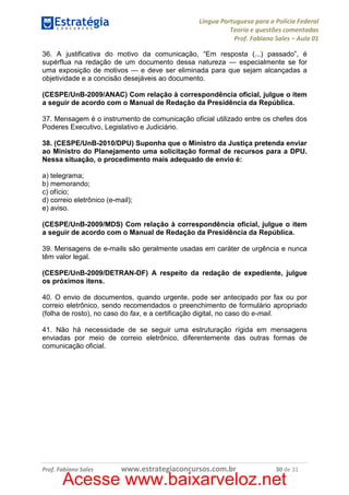 Língua Portuguesa para a Polícia Federal
Teoria e questões comentadas
Prof. Fabiano Sales – Aula 01
36. A justificativa do motivo da comunicação, “Em resposta (...) passado”, é
supérflua na redação de um documento dessa natureza — especialmente se for
uma exposição de motivos — e deve ser eliminada para que sejam alcançadas a
objetividade e a concisão desejáveis ao documento.
(CESPE/UnB-2009/ANAC) Com relação à correspondência oficial, julgue o item
a seguir de acordo com o Manual de Redação da Presidência da República.
37. Mensagem é o instrumento de comunicação oficial utilizado entre os chefes dos
Poderes Executivo, Legislativo e Judiciário.
38. (CESPE/UnB-2010/DPU) Suponha que o Ministro da Justiça pretenda enviar
ao Ministro do Planejamento uma solicitação formal de recursos para a DPU.
Nessa situação, o procedimento mais adequado de envio é:
a) telegrama;
b) memorando;
c) ofício;
d) correio eletrônico (e-mail);
e) aviso.
(CESPE/UnB-2009/MDS) Com relação à correspondência oficial, julgue o item
a seguir de acordo com o Manual de Redação da Presidência da República.
39. Mensagens de e-mails são geralmente usadas em caráter de urgência e nunca
têm valor legal.
(CESPE/UnB-2009/DETRAN-DF) A respeito da redação de expediente, julgue
os próximos itens.
40. O envio de documentos, quando urgente, pode ser antecipado por fax ou por
correio eletrônico, sendo recomendados o preenchimento de formulário apropriado
(folha de rosto), no caso do fax, e a certificação digital, no caso do e-mail.
41. Não há necessidade de se seguir uma estruturação rígida em mensagens
enviadas por meio de correio eletrônico, diferentemente das outras formas de
comunicação oficial.

Prof. Fabiano Sales

www.estrategiaconcursos.com.br

30 de 31

Acesse www.baixarveloz.net

 
