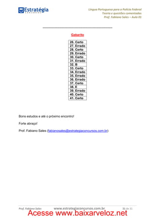 Língua Portuguesa para a Polícia Federal
Teoria e questões comentadas
Prof. Fabiano Sales – Aula 01
------------------------------------------------------------------Gabarito
26. Certo
27. Errado
28. Certo
29. Errado
30. Certo
31. Errado
32. B
33. Certo
34. Errado
35. Errado
36. Errado
37. Certo
38. E
39. Errado
40. Certo
41. Certo

Bons estudos e até o próximo encontro!
Forte abraço!
Prof. Fabiano Sales (fabianosales@estrategiaconcursos.com.br)

Prof. Fabiano Sales

www.estrategiaconcursos.com.br

31 de 31

Acesse www.baixarveloz.net

 