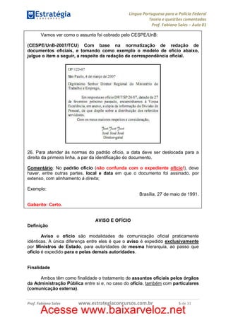 Língua Portuguesa para a Polícia Federal
Teoria e questões comentadas
Prof. Fabiano Sales – Aula 01
Vamos ver como o assunto foi cobrado pelo CESPE/UnB:
(CESPE/UnB-2007/TCU) Com base na normatização de redação de
documentos oficiais, e tomando como exemplo o modelo de ofício abaixo,
julgue o item a seguir, a respeito da redação de correspondência oficial.

26. Para atender às normas do padrão ofício, a data deve ser deslocada para a
direita da primeira linha, a par da identificação do documento.
Comentário: No padrão ofício (não confunda com o expediente ofício!), deve
haver, entre outras partes, local e data em que o documento foi assinado, por
extenso, com alinhamento à direita;
Exemplo:
Brasília, 27 de maio de 1991.
Gabarito: Certo.

AVISO E OFÍCIO
Definição
Aviso e ofício são modalidades de comunicação oficial praticamente
idênticas. A única diferença entre eles é que o aviso é expedido exclusivamente
por Ministros de Estado, para autoridades de mesma hierarquia, ao passo que
ofício é expedido para e pelas demais autoridades.

Finalidade
Ambos têm como finalidade o tratamento de assuntos oficiais pelos órgãos
da Administração Pública entre si e, no caso do ofício, também com particulares
(comunicação externa).
Prof. Fabiano Sales

www.estrategiaconcursos.com.br

5 de 31

Acesse www.baixarveloz.net

 